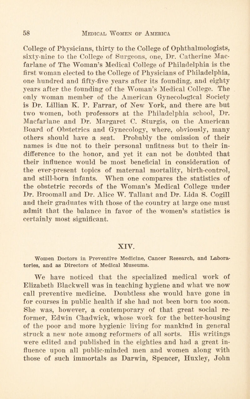 College of Physicians, thirty to the College of Ophthalmologists, sixty-nine to the College of Surgeons, one, Dr. Catherine Mac- farlane of The Woman’s Medical College of Philadelphia is the first woman elected to the College of Physicians of Philadelphia, one hundred and fifty-five years after its founding, and eighty years after the founding of the Woman’s Medical College. The only woman member of the American Gynecological Society is Dr. Lillian K. P. Farrar, of New York, and there are but two women, both professors at the Philadelphia school, Dr. Macfarlane and Dr. Margaret C. Sturgis, on the American Board of Obstetrics and Gynecology, where, obviously, many others should have a seat. Probably the omission of their names is due not to their personal unfitness but to their in¬ difference to the honor, and yet it can not be doubted that their influence would be most beneficial in consideration of the ever-present topics of maternal mortality, birth-control, and still-born infants. When one compares the statistics of the obstetric records of the Woman’s Medical College under Dr. Broomall and Dr. Alice W. Tallant and Dr. Lida S. Cogill and their graduates with those of the country at large one must admit that the balance in favor of the women’s statistics is certainly most significant. XIY. Women Doctors in Preventive Medicine, Cancer Research, and Labora¬ tories, and as Directors of Medical Museums. We have noticed that the specialized medical work of Elizabeth Blackwell was in teaching hygiene and what we now call preventive medicine. Doubtless she would have gone in for courses in public health if she had not been born too soon. She was, however, a contemporary of that great social re¬ former, Edwin Chadwick, whose work for the better-housing of the poor and more hygienic living for mankind in general struck a new note among reformers of all sorts. His writings were edited and published in the eighties and had a great in¬ fluence upon all public-minded men and women along with those of such immortals as Darwin, Spencer, Huxley, John