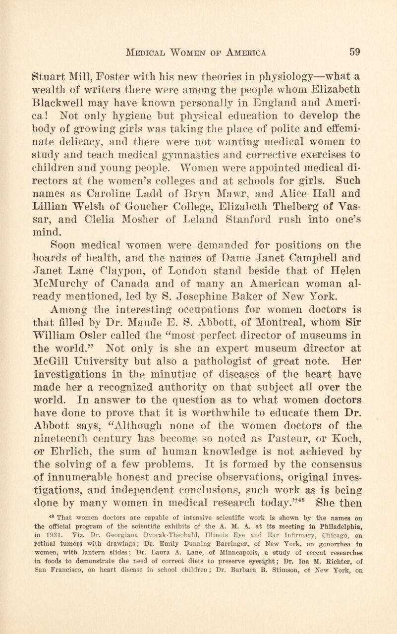 Stuart Mill, Foster with his new theories in physiology—what a wealth of writers there were among the people whom Elizabeth Blackwell may have known personally in England and Ameri¬ ca! Not only hygiene but physical education to develop the body of growing girls was taking the place of polite and effemi¬ nate delicacy, and there were not wanting medical women to study and teach medical gymnastics and corrective exercises to children and young people. Women were appointed medical di¬ rectors at the women’s colleges and at schools for girls. Such names as Caroline Ladd of Bryn Mawr, and Alice Hall and Lillian Welsh of Goucher College, Elizabeth Thelberg of Vas- sar, and Clelia Mosher of Leland Stanford rush into one’s mind. Soon medical women were demanded for positions on the boards of health, and the names of Dame Janet Campbell and Janet Lane Claypon, of London stand beside that of Helen McMurchy of Canada and of many an American woman al¬ ready mentioned, led by S. Josephine Baker of New York. Among the interesting occupations for women doctors is that filled by Dr. Maude E. S. Abbott, of Montreal, whom Sir William Osier called the “most perfect director of museums in the world.” Not only is she an expert museum director at McGill University but also a pathologist of great note. Her investigations in the minutiae of diseases of the heart have made her a recognized authority on that subject all over the world. In answer to the question as to what women doctors have done to prove that it is worthwhile to educate them Dr. Abbott says, “Although none of the women doctors of the nineteenth century has become so noted as Pasteur, or Koch, or Ehrlich, the sum of human knowledge is not achieved by the solving of a few problems. It is formed by the consensus of innumerable honest and precise observations, original inves¬ tigations, and independent conclusions, such work as is being done by many women in medical research today.”48 She then 48 That women doctors are capable of intensive scientific work is shown by the names on the official program of the scientific exhibits of the A. M. A. at its meeting in Philadelphia, in 1931. Viz. Dr. Georgiana Dvorak-Theobald, Illinois Eye and Ear Infirmary, Chicago, on retinal tumors with drawings; Dr. Emily Dunning Barringer, of New York, on gonorrhea in women, with lantern slides; Dr. Laura A. Lane, of Minneapolis, a study of recent researches in foods to demonstrate the need of correct diets to preserve eyesight; Dr. Ina M. Richter, of San Francisco, on heart disease in school children; Dr. Barbara B. Stimson, of New York, on