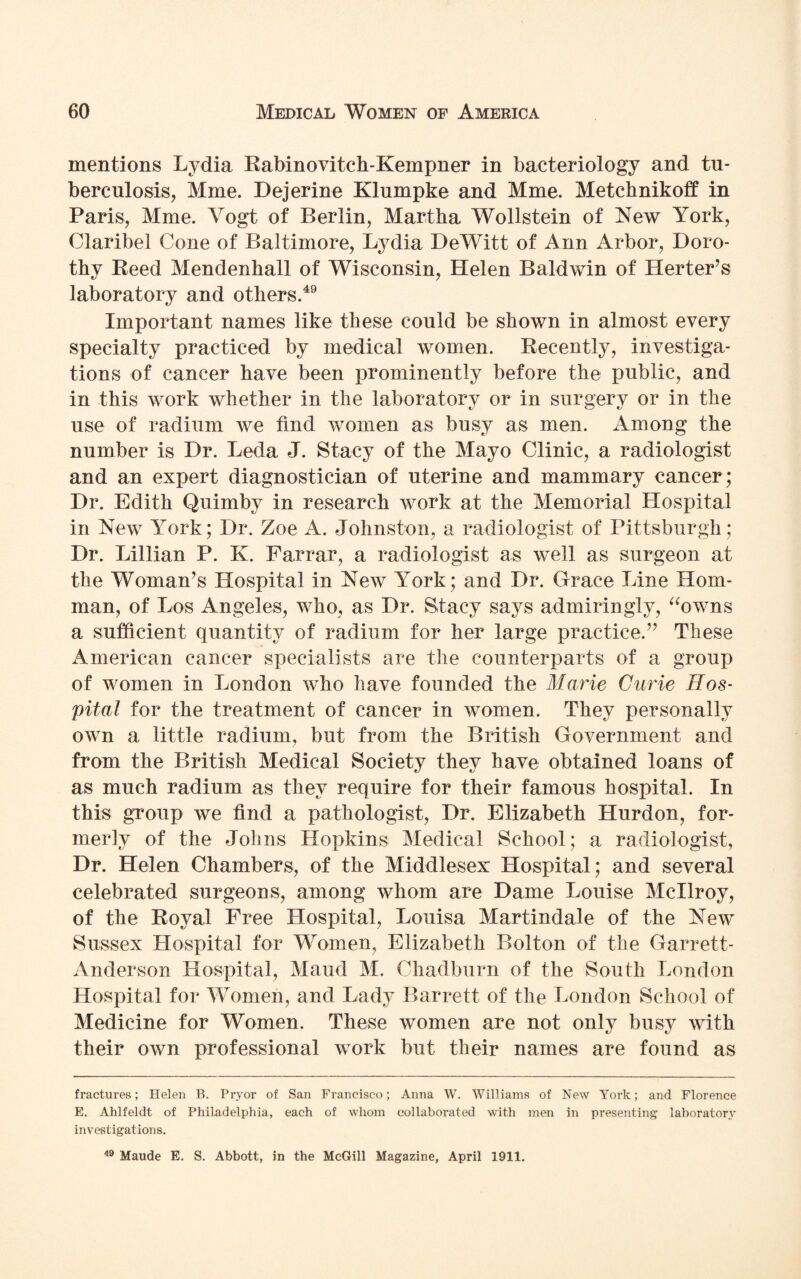 mentions Lydia Rabinovitch-Kempner in bacteriology and tu¬ berculosis, Mme. Dejerine Klumpke and Mme. Metchnikoff in Paris, Mme. Vogt of Berlin, Martha Wollstein of New York, Claribel Cone of Baltimore, Lydia DeWitt of Ann Arbor, Doro¬ thy Reed Mendenhall of Wisconsin, Helen Baldwin of Herter’s laboratory and others.49 Important names like these could be shown in almost every specialty practiced by medical women. Recently, investiga¬ tions of cancer have been prominently before the public, and in this work whether in the laboratory or in surgery or in the use of radium we find women as busy as men. Among the number is Dr. Lecla J. Stacy of the Mayo Clinic, a radiologist and an expert diagnostician of uterine and mammary cancer; Dr. Edith Quimby in research work at the Memorial Hospital in New York; Dr. Zoe A. Johnston, a radiologist of Pittsburgh; Dr. Lillian P. K. Farrar, a radiologist as well as surgeon at the Woman’s Hospital in New York ; and Dr. Grace Line Horn- man, of Los Angeles, who, as Dr. Stacy says admiringly, “owns a sufficient quantity of radium for her large practice.” These American cancer specialists are the counterparts of a group of women in London who have founded the Marie Curie Hos¬ pital for the treatment of cancer in women. They personally own a little radium, but from the British Government and from the British Medical Society they have obtained loans of as much radium as they require for their famous hospital. In this group we find a pathologist, Dr. Elizabeth Hurdon, for¬ merly of the Johns Hopkins Medical School ; a radiologist, Dr. Helen Chambers, of the Middlesex Hospital; and several celebrated surgeons, among whom are Dame Louise Mcllroy, of the Royal Free Hospital, Louisa Martindale of the New Sussex Hospital for Women, Elizabeth Bolton of the Garrett- Anderson Hospital, Maud M. Chad burn of the South London Hospital for Women, and Lady Barrett of the London School of Medicine for Women. These women are not only busy with their own professional work but their names are found as fractures; Helen B. Pryor of San Francisco; Anna W. Williams of New York; and Florence E. Ahlfeldt of Philadelphia, each of whom collaborated with men in presenting laboratory investigations. 49 Maude E. S. Abbott, in the McGill Magazine, April 1911.