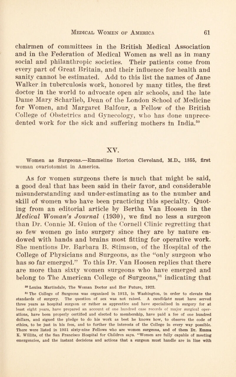 chairmen of committees in the British Medical Association and in the Federation of Medical Women as well as in many social and philanthropic societies. Their patients come from every part of Great Britain, and their influence for health and sanity cannot be estimated. Add to this list the names of Jane Walker in tuberculosis work, honored by many titles, the first doctor in the world to advocate open air schools, and the late Dame Mary Scharlieb, Dean of the London School of Medicine for Women, and Margaret Balfour, a Fellow of the British College of Obstetrics and Gynecology, who has done unprece¬ dented work for the sick and suffering mothers in India.50 XV. Women as Surgeons.—Emmeline Horton Cleveland, M.D., 1855, first woman ovariotomist in America. As for women surgeons there is much that might be said, a good deal that has been said in their favor, and considerable misunderstanding and under-estimating as to the number and skill of women who have been practicing this specialty. Quot¬ ing from an editorial article by Bertha Van Hoosen in the Medical Woman’s Journal (1930), we find no less a surgeon than Dr. Connie M. Guion of the Cornell Clinic regretting that so few women go into surgery since they are by nature en¬ dowed with hands and brains most fitting for operative work. She mentions Dr. Barbara B. Stimson, of the Hospital of the College of Physicians and Surgeons, as the “only surgeon who has so far emerged.” To this Dr. Van Hoosen replies that there are more than sixty women surgeons who have emerged and belong to The American College of Surgeons,51 indicating that 50 Louisa Martindale, The Woman Doctor and Her Future, 1922. 51 The College of Surgeons was organized in 1913, in Washington, in order to elevate the standards of surgery. The question of sex was not raised. A candidate) must have served three years as hospital surgeon or rather as apprentice and have specialized in surgery for at least eight years, have prepared an account of one hundred case records of major surgical oper¬ ations, have been properly certified and elected to membership, have paid a fee of one hundred dollars, and signed the pledge to do his work as best he knows how, to observe the code of ethics, to be just in his fees, and to further the interests of the College in every way possible. There were listed in 1981 sixty-nine Fellows who are women surgeons, and of them Dr. Emma K. Willits, of the San Francisco Hospital for Children says. “Women are fully capable of meeting emergencies, and the instant decisions and actions that a surgeon must handle are in line with