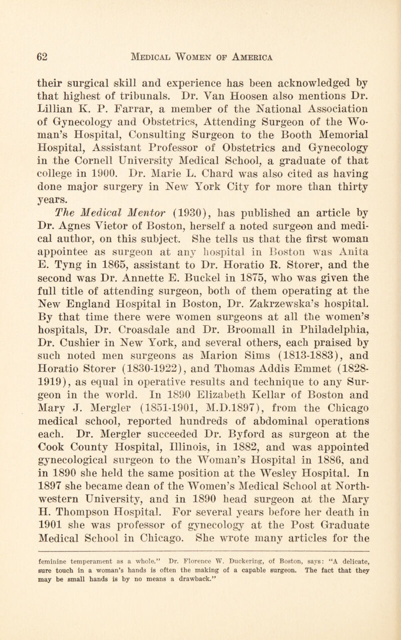 their surgical skill and experience has been acknowledged by that highest of tribunals. Dr. Van Hoosen also mentions Dr. Lillian K. P. Farrar, a member of the National Association of Gynecology and Obstetrics, Attending Surgeon of the Wo¬ man’s Hospital, Consulting Surgeon to the Booth Memorial Hospital, Assistant Professor of Obstetrics and Gynecology in the Cornell University Medical School, a graduate of that college in 1900. Dr. Marie L. Chard was also cited as having done major surgery in New York City for more than thirty years. The Medical Mentor (1930), has published an article by Dr. Agnes Vietor of Boston, herself a noted surgeon and medi¬ cal author, on this subject. She tells us that the first woman appointee as surgeon at any hospital in Boston was Anita E. Tyng in 1865, assistant to Dr. Horatio R. Storer, and the second was Dr. Annette E. Bucket in 1875, who was given the full title of attending surgeon, both of them operating at the New England Hospital in Boston, Dr. Zakrzewska’s hospital. By that time there were women surgeons at all the women’s hospitals, Dr. Croasdale and Dr. Broomall in Philadelphia, Dr. Cushier in New York, and several others, each praised by such noted men surgeons as Marion Sims (1813-1883), and Horatio Storer (1830-1922), and Thomas Addis Emmet (1828- 1919), as equal in operative results and technique to any Sur¬ geon in the world. In 1890 Elizabeth Kellar of Boston and Mary J. Mergler (1851-1901, M.D.1897), from the Chicago medical school, reported hundreds of abdominal operations each. Dr. Mergler succeeded Dr. Byford as surgeon at the Cook County Hospital, Illinois, in 1882, and was appointed gynecological surgeon to the Woman’s Hospital in 1886, and in 1890 she held the same position at the Wesley Hospital. In 1897 she became dean of the Women’s Medical School at North¬ western University, and in 1890 head surgeon at the Mary H. Thompson Hospital. For several years before her death in 1901 she was professor of gynecology at the Post Graduate Medical School in Chicago. She wrote many articles for the feminine temperament as a whole.” Dr. Florence W. Duckering, of Boston, says: “A delicate, sure touch in a woman’s hands is often the making of a capable surgeon. The fact that they may be small hands is by no means a drawback.”