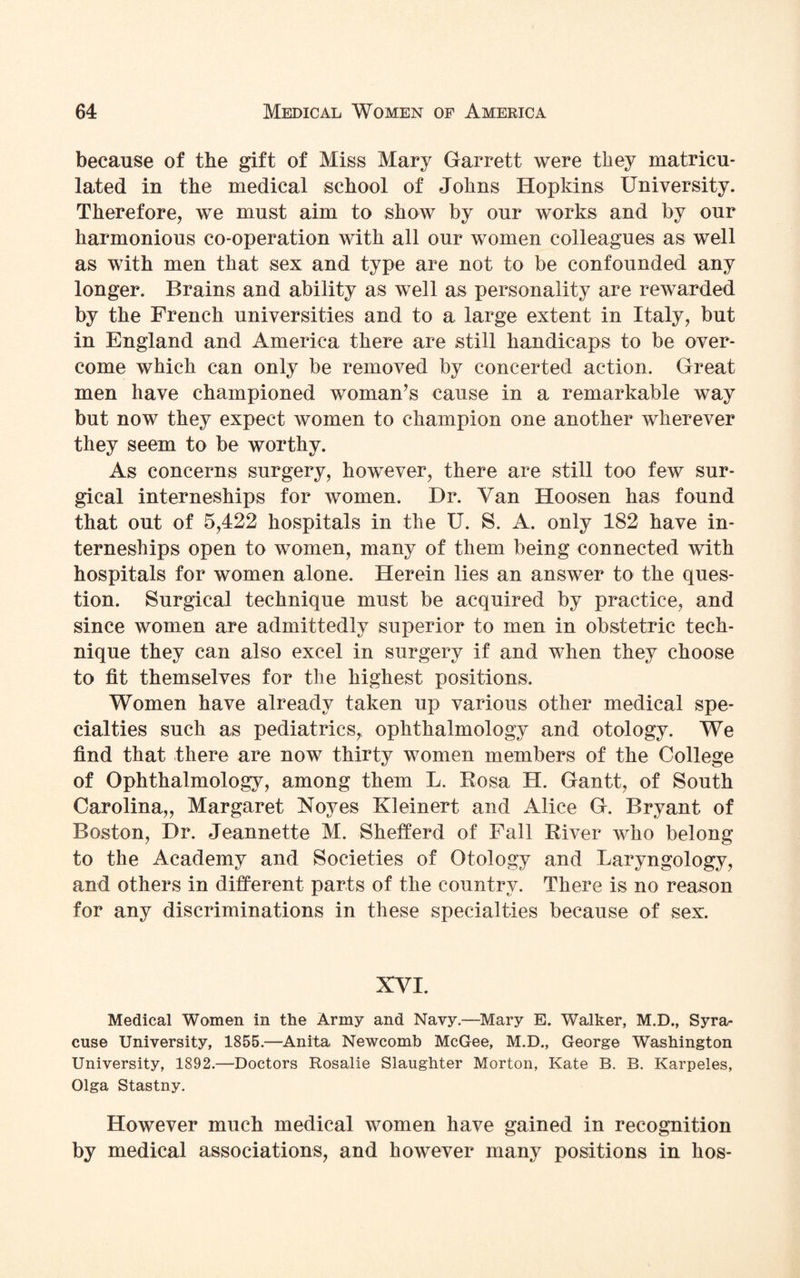 because of the gift of Miss Mary Garrett were they matricu¬ lated in the medical school of Johns Hopkins University. Therefore, we must aim to show by our works and by our harmonious co-operation with all our women colleagues as well as with men that sex and type are not to be confounded any longer. Brains and ability as well as personality are rewarded by the French universities and to a large extent in Italy, but in England and America there are still handicaps to be over¬ come which can only be removed by concerted action. Great men have championed woman’s cause in a remarkable way but now they expect women to champion one another wherever they seem to be worthy. As concerns surgery, however, there are still too few sur¬ gical interneships for women. Hr. Van Hoosen has found that out of 5,422 hospitals in the U. S. A. only 182 have in¬ terneships open to women, many of them being connected with hospitals for women alone. Herein lies an answer to the ques¬ tion. Surgical technique must be acquired by practice, and since women are admittedly superior to men in obstetric tech¬ nique they can also excel in surgery if and when they choose to fit themselves for the highest positions. Women have already taken up various other medical spe¬ cialties such as pediatrics,, ophthalmology and otology. We find that there are now thirty women members of the College of Ophthalmology, among them L. Rosa H. Gantt, of South Carolina,, Margaret Noyes Kleinert and Alice G. Bryant of Boston, Dr. Jeannette M. Shefferd of Fall River who belong to the Academy and Societies of Otology and Laryngology, and others in different parts of the country. There is no reason for any discriminations in these specialties because of sex. XVI. Medical Women in the Army and Navy.—Mary E. Walker, M.D., Syra¬ cuse University, 1855.—Anita Newcomb McGee, M.D., George Washington University, 1892.—Doctors Rosalie Slaughter Morton, Kate B. B. Karpeles, Olga Stastny. However much medical women have gained in recognition by medical associations, and however many positions in hos-