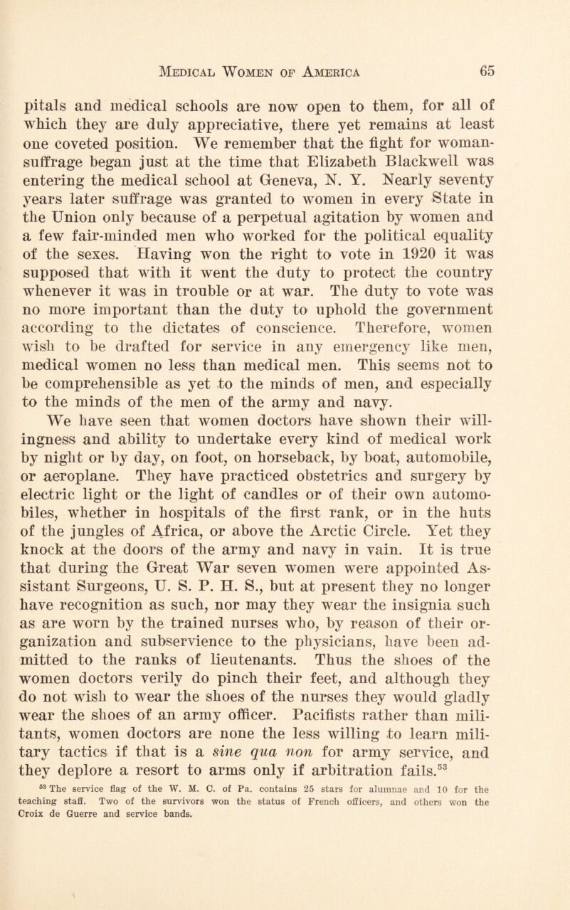 pitals and medical schools are now open to them, for all of which they are duly appreciative, there yet remains at least one coveted position. We remember that the tight for woman- suffrage began just at the time that Elizabeth Blackwell was entering the medical school at Geneva, N. Y. Nearly seventy years later suffrage was granted to women in every State in the Union only because of a perpetual agitation by women and a few fair-minded men who worked for the political equality of the sexes. Having won the right to vote in 1920 it was supposed that with it went the duty to protect the country whenever it was in trouble or at war. The duty to vote was no more important than the duty to uphold the government according to the dictates of conscience. Therefore, women wish to be drafted for service in any emergency like men, medical women no less than medical men. This seems not to be comprehensible as yet to the minds of men, and especially to the minds of the men of the army and navy. We have seen that women doctors have shown their will¬ ingness and ability to undertake every kind of medical work by night or by day, on foot, on horseback, by boat, automobile, or aeroplane. They have practiced obstetrics and surgery by electric light or the light of candles or of their own automo¬ biles, whether in hospitals of the first rank, or in the huts of the jungles of Africa, or above the Arctic Circle. Yet they knock at the doors of the army and navy in vain. It is true that during the Great War seven women were appointed As¬ sistant Surgeons, U. S. P. H. S., but at present they no longer have recognition as such, nor may they wear the insignia such as are worn by the trained nurses who, by reason of their or¬ ganization and subservience to the physicians, have been ad¬ mitted to the ranks of lieutenants. Thus the shoes of the women doctors verily do pinch their feet, and although they do not wish to wear the shoes of the nurses they would gladly wear the shoes of an army officer. Pacifists rather than mili¬ tants, women doctors are none the less willing to learn mili¬ tary tactics if that is a sine qua non for army service, and they deplore a resort to arms only if arbitration fails.53 63 The service flag of the W. M. 0. of Pa. contains 25 stars for alumnae and 10 for the teaching staff. Two of the survivors won the status of French officers, and others won the Croix de Guerre and service bands.