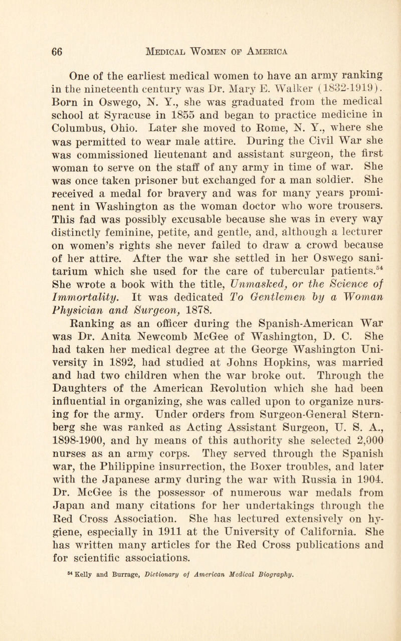 One of the earliest medical women to have an army ranking in the nineteenth century was Dr. Mary E. Walker (1832-1919). Born in Oswego, N. Y., she was graduated from the medical school at Syracuse in 1855 and began to practice medicine in Columbus, Ohio. Later she moved to Home, N. Y., where she was permitted to wear male attire. During the Civil War she was commissioned lieutenant and assistant surgeon, the first woman to serve on the staff of any army in time of war. She was once taken prisoner but exchanged for a man soldier. She received a medal for bravery and was for many years promi¬ nent in Washington as the woman doctor who wore trousers. This fad was possibly excusable because she was in every way distinctly feminine, petite, and gentle, and, although a lecturer on women’s rights she never failed to draw a crowd because of her attire. After the war she settled in her Oswego sani¬ tarium which she used for the care of tubercular patients.54 She wrote a book with the title, Unmasked, or the Science of Immortality. It was dedicated To Gentlemen by a Woman Physician and Surgeon, 1878. Ranking as an officer during the Spanish-American War was Dr. Anita Newcomb McGee of Washington, D. C. She had taken her medical degree at the George Washington Uni¬ versity in 1892, had studied at Johns Hopkins, was married and had two children when the war broke out. Through the Daughters of the American Revolution which she had been influential in organizing, she was called upon to organize nurs¬ ing for the army. Under orders from Surgeon-General Stern¬ berg she was ranked as Acting Assistant Surgeon, U. S. A., 1898-1900, and hy means of this authority she selected 2,000 nurses as an army corps. They served through the Spanish war, the Philippine insurrection, the Boxer troubles, and later with the Japanese army during the war with Russia in 1904. Dr. McGee is the possessor of numerous war medals from Japan and many citations for her undertakings through the Red Cross Association. She has lectured extensively on hy¬ giene, especially in 1911 at the University of California. She has written many articles for the Red Cross publications and for scientific associations. 54 Kelly and Burrage, Dictionary of American Medical Biography.