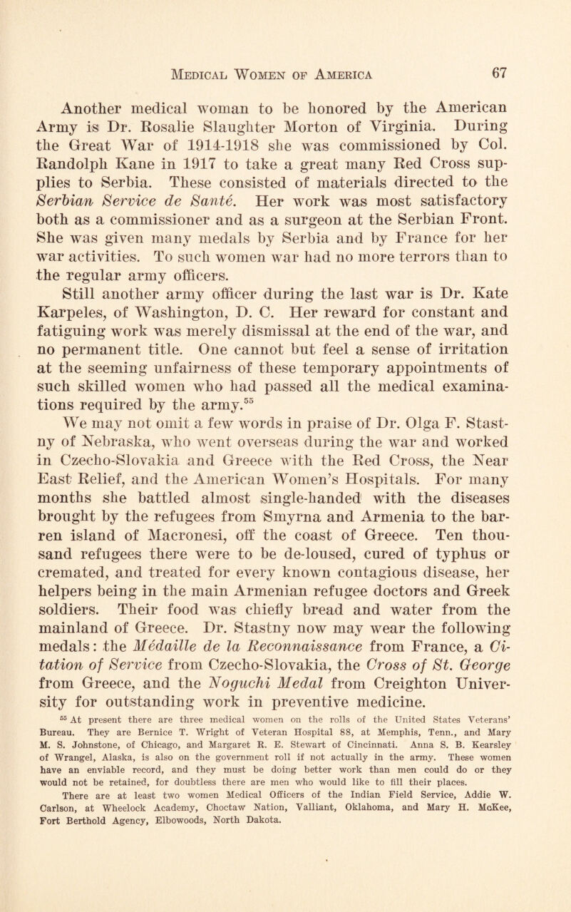 Another medical woman to he honored by the American Army is Dr. Rosalie Slaughter Morton of Virginia. During the Great War of 1914-1918 she was commissioned by Col. Randolph Kane in 1917 to take a great many Red Cross sup¬ plies to Serbia. These consisted of materials directed to the Serbian Service de Sante. Her work was most satisfactory both as a commissioner and as a surgeon at the Serbian Front. She was given many medals by Serbia and by France for her war activities. To such women war had no more terrors than to the regular army officers. Still another army officer during the last war is Dr. Kate Karpeles, of Washington, D. C. Her reward for constant and fatiguing work was merely dismissal at the end of the war, and no permanent title. One cannot but feel a sense of irritation at the seeming unfairness of these temporary appointments of such skilled women who had passed all the medical examina¬ tions required by the army.55 We may not omit a few words in praise of Dr. Olga F. Stast- ny of Nebraska, who went overseas during the war and worked in Czecho-Slovakia and Greece with the Red Cross, the Near East Relief, and the American Women’s Hospitals. For many months she battled almost single-handed with the diseases brought by the refugees from Smyrna and Armenia to the bar¬ ren island of Macronesi, off the coast of Greece. Ten thou¬ sand refugees there were to be de-loused, cured of typhus or cremated, and treated for every known contagious disease, her helpers being in the main Armenian refugee doctors and Greek soldiers. Their food was chiefly bread and water from the mainland of Greece. Dr. Stastny now may wear the following medals: the Medaille de la Reconnaissance from France, a Ci¬ tation of Service from Czecho-Slovakia, the Cross of St. George from Greece, and the Noguchi Medal from Creighton Univer¬ sity for outstanding work in preventive medicine. 55 At present there are three medical women on the rolls of the United States Veterans’ Bureau. They are Bernice T. Wright of Veteran Hospital 88, at Memphis, Tenn., and Mary M. S. Johnstone, of Chicago, and Margaret R. E. Stewart of Cincinnati. Anna S. B. Kearsley of Wrangel, Alaska, is also on the government roll if not actually in the army. These women have an enviable record, and they must be doing better work than men could do or they would not be retained, for doubtless there are men who would like to fill their places. There are at least two women Medical Officers of the Indian Field Service, Addie W. Carlson, at Wheelock Academy, Choctaw Nation, Valliant, Oklahoma, and Mary H. McKee, Fort Berthold Agency, Elbowoods, North Dakota.