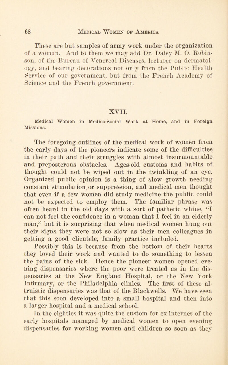 These are but samples of army work under the organization of a woman. And to them we may add Dr. Daisy M. O. Robin¬ son, of the Bureau of Venereal Diseases, lecturer on dermatol¬ ogy, and bearing decorations not only from the Public Health Service of our government, but from the French Academy of Science and the French government. XVII. Medical Women in Medico-Social Work at Home, and in Foreign Missions. The foregoing outlines of the medical work of women from the early days of the pioneers indicate some of the difficulties in their path and their struggles with almost insurmountable and preposterous obstacles. Ages-old customs and habits of thought could not be wiped out in the twinkling of an eye. Organized public opinion is a thing of slow growth needing constant stimulation or suppression, and medical men thought that even if a few women did study medicine the public could not be expected to employ them. The familiar phrase was often heard in the old days with a sort of pathetic whine, “I can not feel the confidence in a woman that I feel in an elderly man/’ but it is surprising that when medical women hung out their signs they were not so slow as their men colleagues in getting a good clientele, family practice included. Possibly this is because from the bottom of their hearts they loved their work and wanted to do something to lessen the pains of the sick. Hence the pioneer women opened eve¬ ning dispensaries where the poor were treated as in the dis¬ pensaries at the New England Hospital, or the New York Infirmary, or the Philadelphia clinics. The first of these al¬ truistic dispensaries was that of the Blackwells. We have seen that this soon developed into a small hospital and then into a larger hospital and a medical school. In the eighties it was quite the custom for ex-internes of the early hospitals managed by medical women to open evening dispensaries for working women and children so soon as they