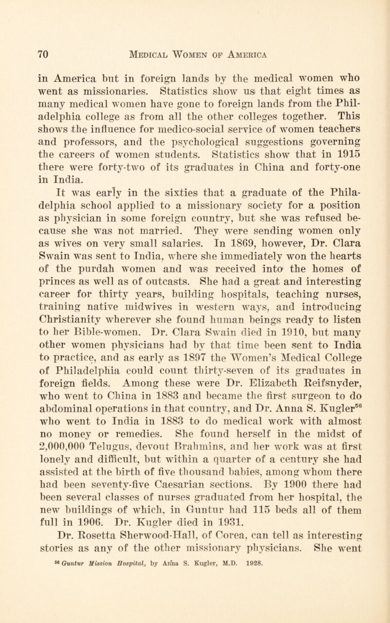 in America but in foreign lands by the medical women who went as missionaries. Statistics show usi that eight times as many medical women have gone to foreign lands from the Phil¬ adelphia college as from all the other colleges together. This shows the influence for medico-social service of women teachers and professors, and the psychological suggestions governing the careers of women students. Statistics show that in 1915 there were forty-two of its graduates in China and forty-one in India. It was early in the sixties that a graduate of the Phila¬ delphia school applied to a missionary society for a position as physician in some foreign country, but she was refused be¬ cause she was not married. They were sending women only as wives on very small salaries. In 1869, however, Dr. Clara Swain was sent to India, where she immediately won the hearts of the purdah women and was received into the homes of princes as well as of outcasts. She had a great and interesting career for thirty years, building hospitals, teaching nurses, training native midwives in western ways, and introducing Christianity wherever she found human beings ready to listen to her Bible-women. Dr. Clara Swain died in 1910, but many other women physicians had by that time been sent to India to practice, and as early as 1897 the Women’s Medical College of Philadelphia could count thirty-seven of its graduates in foreign fields. Among these were Dr. Elizabeth Reifsnyder, who went to China in 1883 and became the first surgeon to do abdominal operations in that country, and Dr. Anna S. Kugler56 who went to India in 1883 to do medical work with almost no money or remedies. She found herself in the midst of 2,000,000 Telugus, devout Brahmins, and her work was at first lonely and difficult, but within a quarter of a century she had assisted at the birth of five thousand babies, among whom there had been seventy-five Caesarian sections. By 1900 there had been several classes of nurses graduated from her hospital, the new buildings of which, in Guntur had 115 beds all of them full in 1906. Dr. Kugler died in 1931. Dr. Rosetta Sherwood-Hall, of Corea, can tell as interesting stories as any of the other missionary physicians. She went 66 Guntur Mission Hospital, by Anna S. Kugler, M.D. 1928.