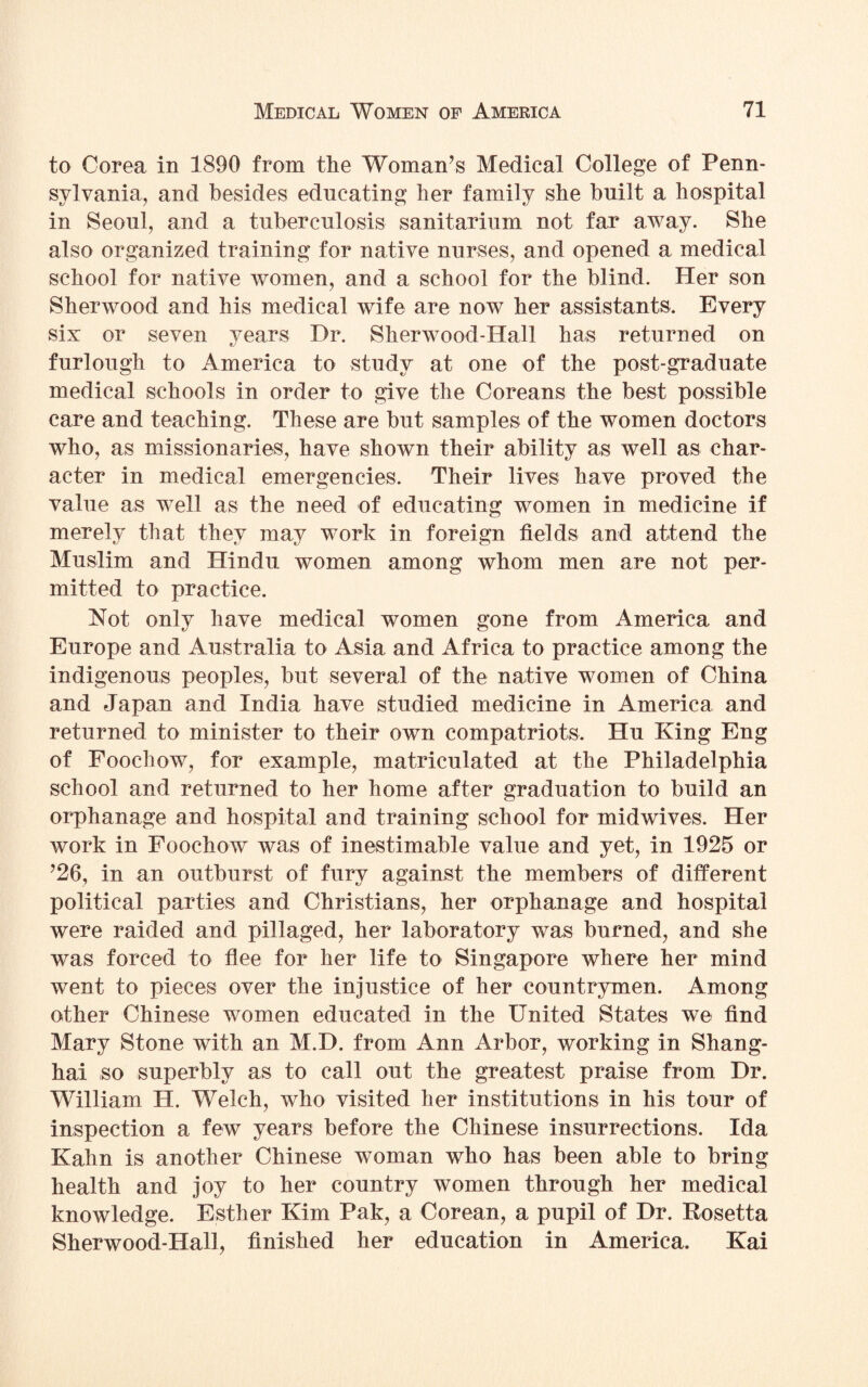 to Corea in 1890 from the Woman’s Medical College of Penn¬ sylvania, and besides educating her family she built a hospital in Seoul, and a tuberculosis sanitarium not far away. She also organized training for native nurses, and opened a medical school for native women, and a school for the blind. Her son Sherwood and his medical wife are now her assistants. Every six or seven years Dr. Sherwood-Hall has returned on furlough to America to study at one of the post-graduate medical schools in order to give the Coreans the best possible care and teaching. These are but samples of the women doctors who, as missionaries, have shown their ability as well as char¬ acter in medical emergencies. Their lives have proved the value as well as the need of educating women in medicine if merely that they may work in foreign fields and attend the Muslim and Hindu women among whom men are not per¬ mitted to practice. Not only have medical women gone from America and Europe and Australia to Asia and Africa to practice among the indigenous peoples, but several of the native women of China and Japan and India have studied medicine in America and returned to minister to their own compatriots, Hu King Eng of Foochow, for example, matriculated at the Philadelphia school and returned to her home after graduation to build an orphanage and hospital and training school for midwives. Her work in Foochow was of inestimable value and yet, in 1925 or ’26, in an outburst of fury against the members of different political parties and Christians, her orphanage and hospital were raided and pillaged, her laboratory was burned, and she was forced to flee for her life to Singapore where her mind went to pieces over the injustice of her countrymen. Among other Chinese women educated in the United States we find Mary Stone with an M.D. from Ann Arbor, working in Shang¬ hai so superbly as to call out the greatest praise from Dr. William H. Welch, who visited her institutions in his tour of inspection a few years before the Chinese insurrections. Ida Kahn is another Chinese woman who has been able to bring health and joy to her country women through her medical knowledge. Esther Kim Pak, a Corean, a pupil of Dr. Rosetta Sherwood-Hall, finished her education in America. Kai