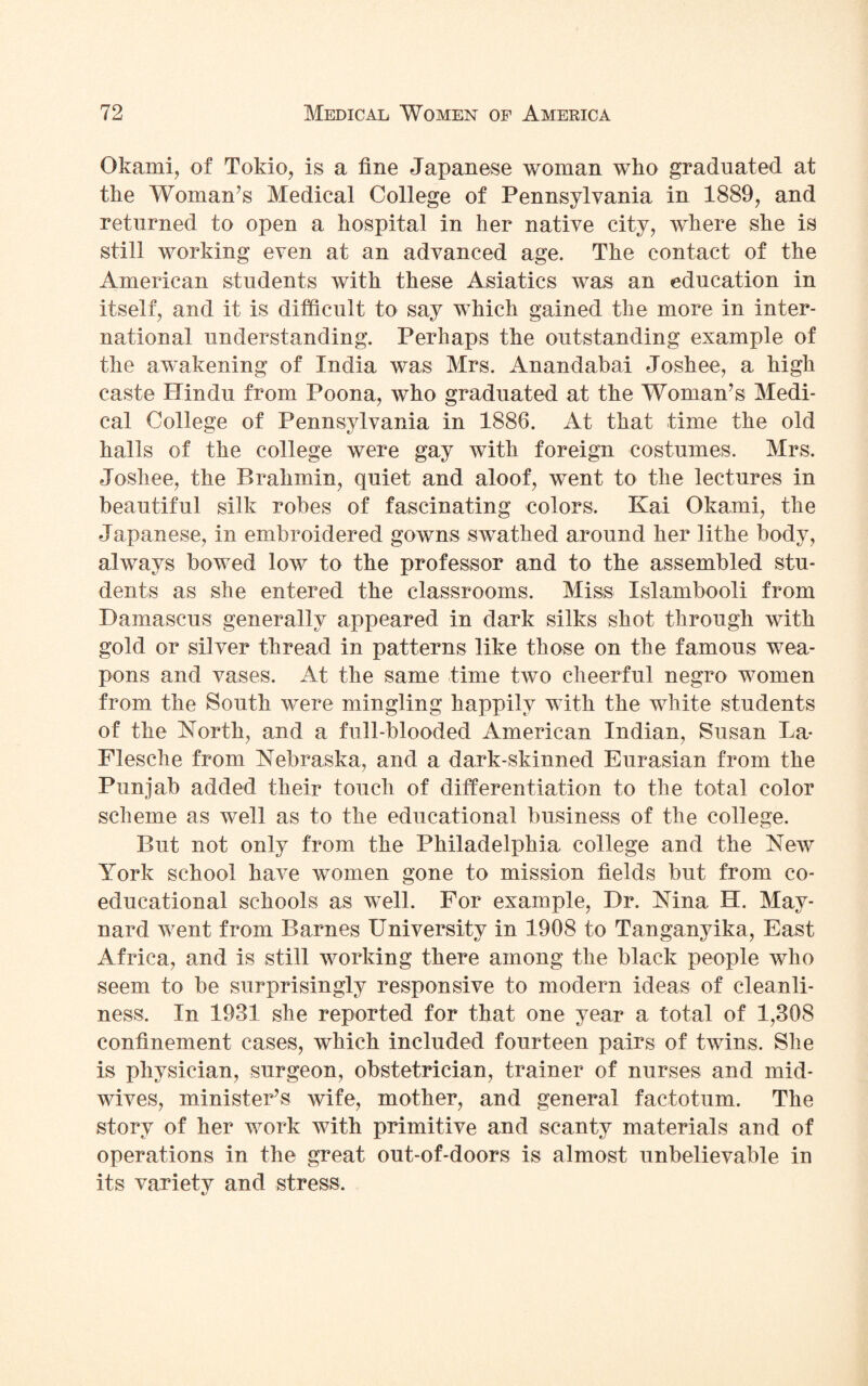 Okami, of Tokio, is a fine Japanese woman who graduated at the Woman’s Medical College of Pennsylvania in 1889, and returned to open a hospital in her native city, where she is still working even at an advanced age. The contact of the American students with these Asiatics was an education in itself, and it is difficult to say which gained the more in inter¬ national understanding. Perhaps the outstanding example of the awakening of India was Mrs. Anandabai Joshee, a high caste Hindu from Poona, who graduated at the Woman’s Medi¬ cal College of Pennsylvania in 1886. At that time the old halls of the college were gay with foreign costumes. Mrs. Joshee, the Brahmin, quiet and aloof, went to the lectures in beautiful silk robes of fascinating colors, Kai Okami, the Japanese, in embroidered gowns swathed around her lithe body, always bowed low to the professor and to the assembled stu¬ dents as she entered the classrooms. Miss Islambooli from Damascus generally appeared in dark silks shot through with gold or silver thread in patterns like those on the famous wea¬ pons and vases. At the same time two cheerful negro women from the South were mingling happily with the white students of the North, and a full-blooded American Indian, Susan La- Flesche from Nebraska, and a dark-skinned Eurasian from the Punjab added their touch of differentiation to the total color scheme as well as to the educational business of the college. But not only from the Philadelphia college and the New York school have women gone to mission fields but from co¬ educational schools as well. For example, Dr. Nina H. May¬ nard went from Barnes University in 1908 to Tanganyika, East Africa, and is still working there among the black people who seem to be surprisingly responsive to modern ideas of cleanli¬ ness, In 1931 she reported for that one year a total of 1,308 confinement cases, which included fourteen pairs of twins. She is physician, surgeon, obstetrician, trainer of nurses and mid¬ wives, minister’s wife, mother, and general factotum. The story of her work with primitive and scanty materials and of operations in the great out-of-doors is almost unbelievable in its varietv and stress.