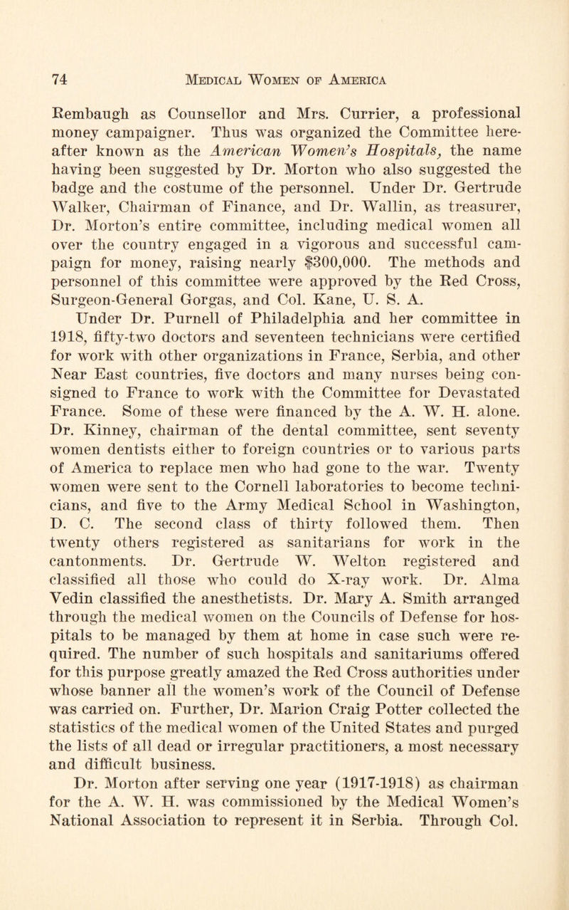 Rembaugh as Counsellor and Mrs. Currier, a professional money campaigner. Thus was organized the Committee here¬ after known as the American Women’s Hospitals, the name having been suggested by Dr. Morton who also suggested the badge and the costume of the personnel. Under Dr. Gertrude Walker, Chairman of Finance, and Dr. Wallin, as treasurer, Dr. Morton’s entire committee, including medical women all over the country engaged in a vigorous and successful cam¬ paign for money, raising nearly f300,000. The methods and personnel of this committee were approved by the Red Cross, Surgeon-General Gorgas, and Col. Kane, U. S. A. Under Dr. Purnell of Philadelphia and her committee in 1918, fifty-two doctors and seventeen technicians were certified for work with other organizations in France, Serbia, and other Near East countries, five doctors and many nurses being con¬ signed to France to work with the Committee for Devastated France. Some of these were financed by the A. W. H. alone. Dr. Kinney, chairman of the dental committee, sent seventy women dentists either to foreign countries or to various parts of America to replace men who had gone to the war. Twenty women were sent to the Cornell laboratories to become techni¬ cians, and five to the Army Medical School in Washington, D. C. The second class of thirty followed them. Then twenty others registered as sanitarians for work in the cantonments. Dr. Gertrude W. Welton registered and classified all those who could do X-ray work. Dr. Alma Vedin classified the anesthetists. Dr. Mary A. Smith arranged through the medical women on the Councils of Defense for hos¬ pitals to be managed by them at home in case such were re¬ quired. The number of such hospitals and sanitariums offered for this purpose greatly amazed the Red Cross authorities under whose banner all the women’s work of the Council of Defense was carried on. Further, Dr. Marion Craig Potter collected the statistics of the medical women of the United States and purged the lists of all dead or irregular practitioners, a most necessary and difficult business. Dr. Morton after serving one year (1917-1918) as chairman for the A. W. H. was commissioned by the Medical Women’s National Association to represent it in Serbia. Through Col.