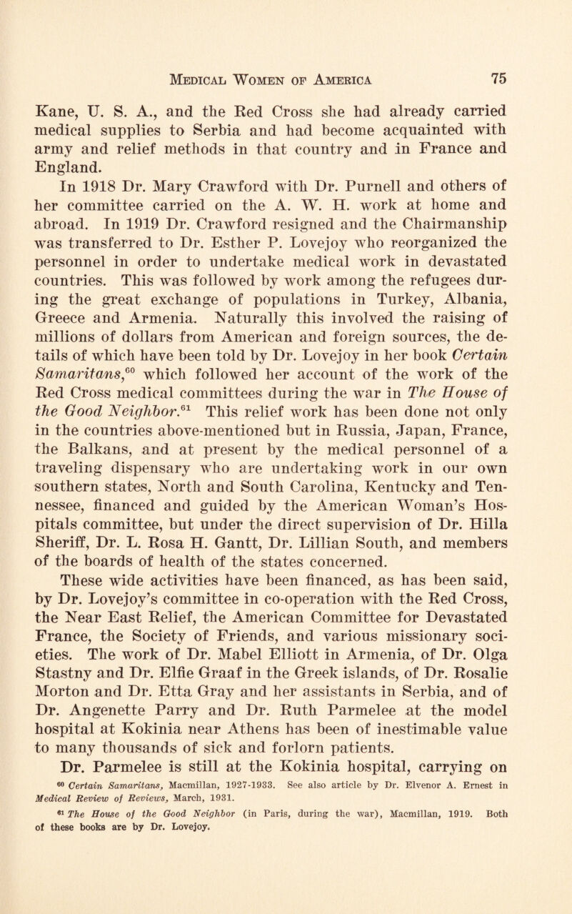 Kane, U. S. A., and the Red Cross she had already carried medical supplies to Serbia and had become acquainted with army and relief methods in that country and in France and England. In 1918 Dr. Mary Crawford with Dr. Purnell and others of her committee carried on the A. W. H. work at home and abroad. In 1919 Dr. Crawford resigned and the Chairmanship was transferred to Dr. Esther P. Lovejoy who reorganized the personnel in order to undertake medical work in devastated countries. This was followed by work among the refugees dur¬ ing the great exchange of populations in Turkey, Albania, Greece and Armenia. Naturally this involved the raising of millions of dollars from American and foreign sources, the de¬ tails of which have been told by Dr. Lovejoy in her book Certain Samaritans,G0 which followed her account of the work of the Red Cross medical committees during the war in The House of the Good Neighbor.61 This relief work has been done not only in the countries above-mentioned but in Russia, Japan, France, the Balkans, and at present by the medical personnel of a traveling dispensary who are undertaking work in our own southern states, North and South Carolina, Kentucky and Ten¬ nessee, financed and guided by the American Woman’s Hos¬ pitals committee, but under the direct supervision of Dr. Hilla Sheriff, Dr. L. Rosa H. Gantt, Dr. Lillian South, and members of the boards of health of the states concerned. These wide activities have been financed, as has been said, by Dr. Love joy’s committee in co-operation with the Red Cross, the Near East Relief, the American Committee for Devastated France, the Society of Friends, and various missionary soci¬ eties, The work of Dr. Mabel Elliott in Armenia, of Dr. Olga Stastny and Dr. Elfie Graaf in the Greek islands, of Dr. Rosalie Morton and Dr. Etta Gray and her assistants in Serbia, and of Dr. Angenette Parry and Dr. Ruth Parmelee at the model hospital at Kokinia near Athens has been of inestimable value to many thousands of sick and forlorn patients. Dr. Parmelee is still at the Kokinia hospital, carrying on 60 Certain Samaritans, Macmillan, 1927-1933. See also article by Dr. Elvenor A. Ernest in Medical Review of Reviews, March, 1931. 61 The House of the Good Neighbor (in Paris, during the war), Macmillan, 1919. Both of these books are by Dr. Lovejoy.