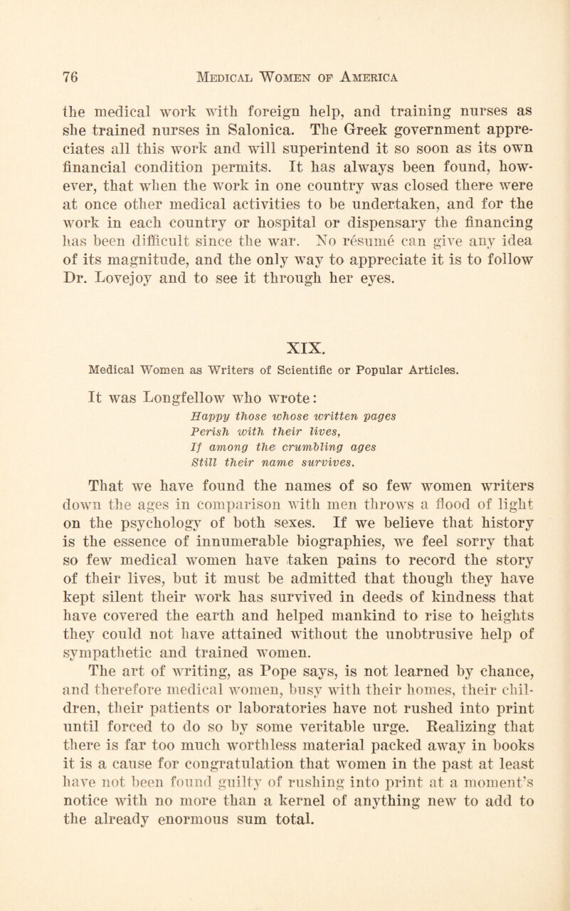 tlie medical work with foreign help, and training nurses as she trained nurses in Salonica. The Greek government appre¬ ciates all this work and will superintend it so soon as its own financial condition permits. It has always been found, how¬ ever, that when the work in one country was closed there were at once other medical activities to be undertaken, and for the work in each country or hospital or dispensary the financing has been difficult since the war. No resume can give any idea of its magnitude, and the only way to appreciate it is to follow Dr. Lovejoy and to see it through her eyes. XIX. Medical Women as Writers of Scientific or Popular Articles. It was Longfellow who wrote: Happy those whose written pages Perish with their lives, If among the crumbling ages Still their name survives. That we have found the names of so few women writers down the ages in comparison with men throws a flood of light on the psychology of both sexes. If we believe that history is the essence of innumerable biographies, we feel sorry that so few medical women have taken pains to record the story of their lives, but it must be admitted that though they have kept silent their work has survived in deeds of kindness that have covered the earth and helped mankind to rise to heights they could not have attained without the unobtrusive help of sympathetic and trained women. The art of writing, as Pope says, is not learned by chance, and therefore medical women, busy with their homes, their chil- dren, their patients or laboratories have not rushed into print until forced to do so by some veritable urge. Realizing that there is far too much worthless material packed away in books it is a cause for congratulation that women in the past at least have not been found guilty of rushing into print at a moment’s notice with no more than a kernel of anything new to add to the already enormous sum total.