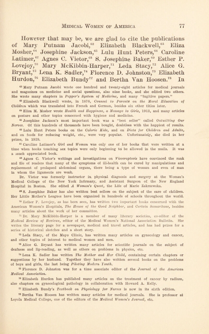 However that may be, we are glad to cite the publications of Mary Putnam Jacobi,62 Elizabeth Blackwell,63 Eliza Mosher,64 Josephine Jackson,65 Lulu Hunt Peters,66 Caroline Latimer,67 Agnes C. Vietor,68 S. Josephine Baker,69 Esther P. Lovejoy/0 Mary McKibbin-Harper,71 Leda Stacy,72 Alice Gr. Bryant,73 Lena K. Sadler,74 Florence L>. Johnston,75 Elizabeth Hurdon,76 Elizabeth Bundy77 and Bertha Van Hoosen.78 In 62 Mary Putnam Jacobi wrote one hundred and twenty-eight articles for medical journals and magazines on medicine and social questions, also nine books, and she edited two others. She wrote many chapters in Pepper’s System of Medicine, and many “fugitive papers.” 63 Elizabeth Blackwell wrote, in 1876, Counsel to Parents on the Moral ,Education of Children which was translated into French and German, besides six other titles later. 64 Eliza M. Mosher wrote Health and Happiness, a Message to Girls, 1913, and many articles on posture and other topics concerned with hygiene and medicine. 65 Josephine Jackson’s most important book was a “best seller” called Outwitting Our Nerves. Of this hundreds of thousands have been bought, doubtless with the happiest of results. 66 Lulu Hunt Peters books on the Calorie Kids, and on Diets for Children and Adults, and on foods for reducing weight, etc., were very popular. Unfortunately, she died in her prime, in 1929. 67 Caroline Latimer’s Girl and Woman was only one of her books that were written at a time when books touching sex topics were only beginning to) be allowed in the mails. It was a much appreciated book. 68 Agnes C. Vietor’s writings and investigations on Visceroptosis have convinced the rank and file of readers that many of the symptoms of ill-health can be cured by manipulations and replacement of prolapsed abdominal organs, there being a type of woman and even of man in whom the ligaments are weak. Dr. Vietor was formerly instructor in, physiqal diagnosis and surgery at the Woman’s Medical College of the New York Infirmary, and Assistant Surgeon of the New England Hospital in Boston. She edited A Woman’s Quest, the Life of Marie Zakrzewska. 69 S. Josephine Baker has also written best sellers on the subject of the care of children. Her Little Mother’s Leagues have been organized in hundreds of schools throughout the world. 70 Esther P. Lovejoy, as has been seen, has written two important books concerned with the American Women’s Hospitals, The House of the Good Neighbor, and Certain Samaritans, besides many articles about the work of her committee. 71 Dr. Mary McKibbin-Harper is a member of many literary societies, co-editor of the Medical Review of Reviews, editor of the Medical Women’s National Association Bulletin. She writes the literary page for a newspaper, medical and travel articles, and has had prizes for a series of historical sketches and a short story. 72 Leda Stacy, of the Mayo Clinic, has written many articles on gynecology and cancer, and other topics of interest to medical women and men. 73 Alice G. Bryant has written many articles for scientific journals on the subject of deafness and lip-reading, as well as others on problems in physics, etc. 74 Lena K. Sadler has written The Mother and Her Child, containing certain chapters or suggestions by her husband. Together they have also written several books on the problems of boys and girls, the last being Piloting Modern Youth. 75 Florence D. Johnston was for a time associate editor of the Journal of the American Medical Association. 76 Elizabeth Hurdon has published many articles on the treatment of cancer by radium, also chapters on gynecological pathology in collaboration with Howard A. Kelly. 77 Elizabeth Bundy’s Textbook on Physiology for Nurses is now in its sixth edition. 78 Bertha Van Hoosen has written many articles for medical journals. She is professor at Loyola Medical College, one of the editors of the Medical Women’s Journal, etc.