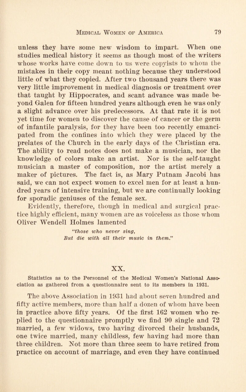 unless they have some new wisdom to impart. When one studies medical history it seems as though most of the writers whose works have come down to us were copyists to whom the mistakes in their copy meant nothing because they understood little of what they copied. After two thousand years there was very little improvement in medical diagnosis or treatment over that taught by Hippocrates, and scant advance was made be¬ yond Galen for fifteen hundred years although even he was only a slight advance over his predecessors. At that rate it is not yet time for women to discover the cause of cancer or the germ of infantile paralysis, for they have been too recently emanci¬ pated from the confines into which they were placed by the prelates of the Church in the early days of the Christian era. The ability to read notes does not make a musician, nor the knowledge of colors make an artist. Nor is the self-taught musician a master of composition, nor the artist merely a maker of pictures. The fact is, as Mary Putnam Jacobi has said, we can not expect women to excel men for at least a hun¬ dred years of intensive training, but we are continually looking for sporadic geniuses of the female sex. Evidently, therefore, though in medical and surgical prac¬ tice highly efficient, many women are as voiceless as those whom Oliver Wendell Holmes lamented “those who never sing, But die with all their music in them.” XX. Statistics as to the Personnel of the Medical Women’s National Asso¬ ciation as gathered from a questionnaire sent to its members in 1931. The above Association in 1931 had about seven hundred and fifty active members, more than half a dozen of whom have been in practice above fifty years. Of the first 162 women who re¬ plied to the questionnaire promptly we find 90 single and 72 married, a few widows, two having divorced their husbands, one twice married, many childless, few having had more than three children. Not more than three seem to have retired from practice on account of marriage, and even they have continued