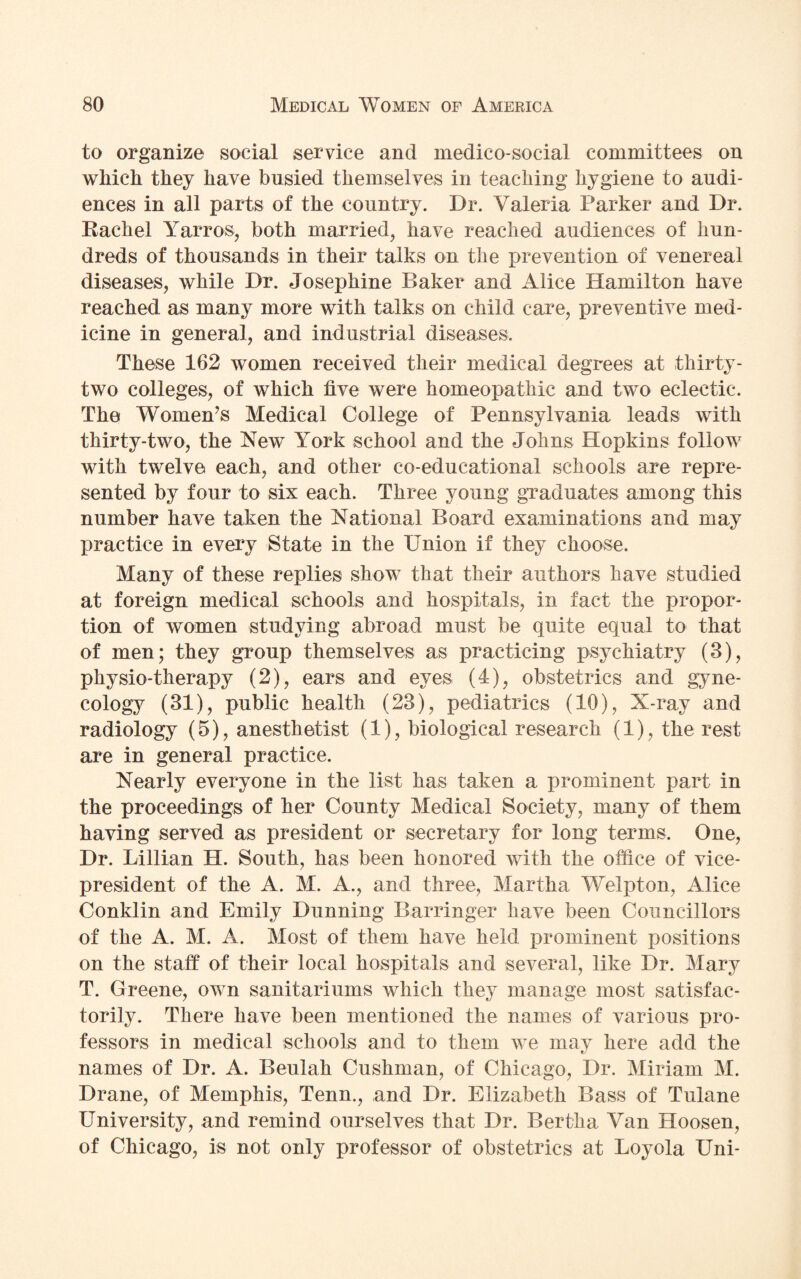 to organize social service and medico-social committees on which they have busied themselves in teaching hygiene to audi¬ ences in all parts of the country. Dr. Valeria Parker and Dr. Rachel Yarros, both married, have reached audiences of hun¬ dreds of thousands in their talks on the prevention of venereal diseases, while Dr. Josephine Baker and Alice Hamilton have reached as many more with talks on child care, preventive med¬ icine in general, and industrial diseases. These 162 women received their medical degrees at thirty- two colleges, of which live were homeopathic and two eclectic. The Women’s Medical College of Pennsylvania leads with thirty-two, the New York school and the Johns Hopkins follow with twelve each, and other co-educational schools are repre¬ sented by four to six each. Three young graduates among this number have taken the National Board examinations and may practice in every State in the Union if they choose. Many of these replies show that their authors have studied at foreign medical schools and hospitals, in fact the propor¬ tion of women studying abroad must be quite equal to that of men; they group themselves as practicing psychiatry (3), physio-therapy (2), ears and eyes (4), obstetrics and gyne¬ cology (31), public health (23), pediatrics (10), X-ray and radiology (5), anesthetist (1), biological research (1), the rest are in general practice. Nearly everyone in the list has taken a prominent part in the proceedings of her County Medical Society, many of them having served as president or secretary for long terms. One, Dr. Lillian H. South, has been honored with the office of vice- president of the A. M. A., and three, Martha Welpton, Alice Conklin and Emily Dunning Barringer have been Councillors of the A. M. A. Most of them have held prominent positions on the staff of their local hospitals and several, like Dr. Mary T. Greene, own sanitariums which they manage most satisfac¬ torily. There have been mentioned the names of various pro¬ fessors in medical schools and to them we may here add the names of Dr. A. Beulah Cushman, of Chicago, Dr. Miriam M. Drane, of Memphis, Tenn., and Dr. Elizabeth Bass of Tulane University, and remind ourselves that Dr. Bertha Van Hoosen, of Chicago, is not only professor of obstetrics at Loyola Uni-