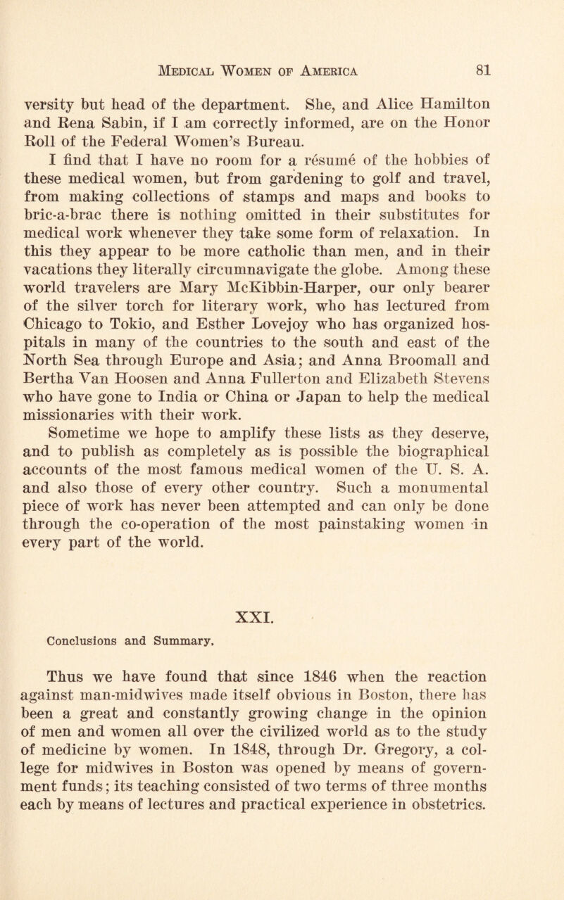 versity but head of the department. She, and Alice Hamilton and Rena Sabin, if I am correctly informed, are on the Honor Roll of the Federal Women’s Bureau. I find that I have no room for a resume of the hobbies of these medical women, but from gardening to golf and travel, from making collections of stamps and maps and books to bric-a-brac there is nothing omitted in their substitutes for medical work whenever they take some form of relaxation. In this they appear to be more catholic than men, and in their vacations they literally circumnavigate the globe. Among these world travelers are Mary McKibbin-Harper, our only bearer of the silver torch for literary work, who has lectured from Chicago to Tokio, and Esther Love joy who has organized hos¬ pitals in many of the countries to the south and east of the North Sea through Europe and Asia; and Anna Broomall and Bertha Van Hoosen and Anna Fullerton and Elizabeth Stevens who have gone to India or China or Japan to help the medical missionaries with their work. Sometime we hope to amplify these lists as they deserve, and to publish as completely as is possible the biographical accounts of the most famous medical women of the U. S. A. and also those of every other country. Such a monumental piece of work has never been attempted and can only be done through the co-operation of the most painstaking women in every part of the world. XXI. Conclusions and Summary. Thus we have found that since 1846 when the reaction against man-midwives made itself obvious in Boston, there has been a great and constantly growing change in the opinion of men and women all over the civilized world as to the study of medicine by women. In 1848, through Dr. Gregory, a col¬ lege for midwives in Boston was opened by means of govern¬ ment funds; its teaching consisted of two terms of three months each by means of lectures and practical experience in obstetrics.