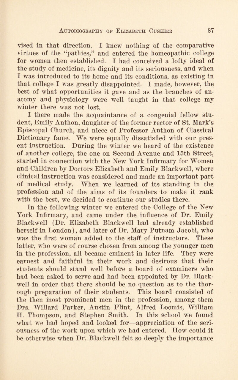 vised in that direction. I knew nothing of the comparative virtues of the “pathies,” and entered the homeopathic college for women then established. I had conceived a lofty ideal of the study of medicine, its dignity and its seriousness, and when I was introduced to its home and its conditions, as existing in that college I was greatly disappointed. I made, however, the best of what opportunities it gave and as the branches of an¬ atomy and physiology were well taught in that college my winter there was not lost. I there made the acquaintance of a congenial fellow stu¬ dent, Emily Anthon, daughter of the former rector of St. Mark’s Episcopal Church, and niece of Professor Anthon of Classical Dictionary fame. We were equally dissatisfied with our pres¬ ent instruction. During the winter we heard of the existence of another college, the one on Second Avenue and 15th Street, started in connection with the New York Infirmary for Women and Children by Doctors Elizabeth and Emily Blackwell, where clinical instruction was considered and made an important part of medical study. When we learned of its standing in the profession and of the aims of its founders to make it rank with the best, we decided to continue our studies there. In the following winter we entered the College of the New York Infirmary, and came under the influence of Dr. Etnily Blackwell (Dr. Elizabeth Blackwell had already established herself in London), and later of Dr. Mary Putnam Jacobi, who was the first woman added to the staff of instructors. These latter, who were of course chosen from among the younger men in the profession, all became eminent in later life. They were earnest and faithful in their work and desirous that their students should stand well before a board of examiners who had been asked to serve and had been appointed by Dr. Black- well in order that there should be no question as to the thor¬ ough preparation of their students. This board consisted of the then most prominent men in the profession, among them Drs. Willard Parker, Austin Flint, Alfred Loomis, William H. Thompson, and Stephen Smith. In this school we found what we had hoped and looked for—appreciation of the seri¬ ousness of the work upon which we had entered. How could it be otherwise when Dr. Blackwell felt so deeply the importance