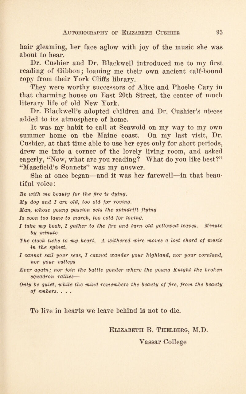 hair gleaming, her face aglow with joy of the music she was about to hear. Dr. Cushier and Dr. Blackwell introduced me to my first reading of Gibbon; loaning me their own ancient calf-bound copy from their York Cliffs library. They were worthy successors of Alice and Phoebe Cary in that charming house on East 20th Street, the center of much literary life of old New York. Dr. Blackwell’s adopted children and Dr. Cushier’s nieces added to its atmosphere of home. It was my habit to call at Seawold on my way to my own summer home on the Maine coast. On my last visit, Dr. Cushier, at that time able to use her eyes only for short periods, drew me into a corner of the lovely living room, and asked eagerly, aNow, what are you reading? What do you like best?” “Masefield’s Sonnets” was my answer. She at once began—and it was her farewell—in that beau¬ tiful voice: Be with me beauty for the fire is dying, My dog and I are old, too old for roving. Man, whose young passion sets the spindrift flying Is soon too lame to march, too cold for loving. I take my book, I gather to the fire and turn old yellowed leavers. Minute by minute The clock ticks to my heart. A withered wire moves a lost chord of music in the spinet. I cannot sail your seas, I cannot wander your highland, nor your* cornland, nor your valleys Ever again; nor join the battle yonder where the young Knight the broken squadron rallies— Only be quiet, while the mind remembers the beauty of fire, from the beauty of embers. . . . To live in hearts we leave behind is not to die. Elizabeth B. Thelberg, M.D. Yassar College