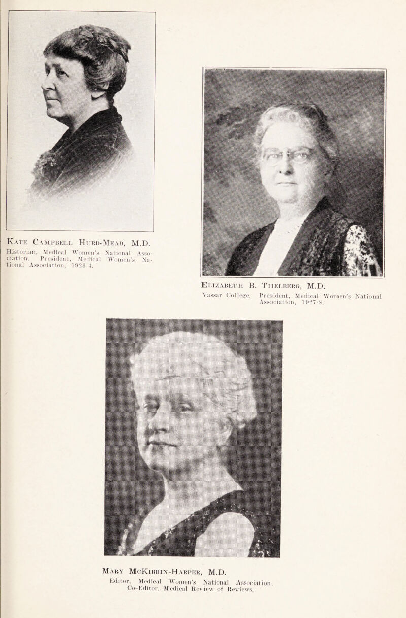 Kate Campbell Hurd-Mead, M.D. Historian, Medical Women’s National Asso¬ ciation. President, Medical Women’s Na¬ tional Association, 1923-4. Elizabeth B. Thelberg, M.D. Vassar College. President, Medical Women’s National Association, 1927-8. Mary McKibbin-Harper, M.D. Editor, Medical Women’s National Association. Co-Editor, Medical Review of Reviews.