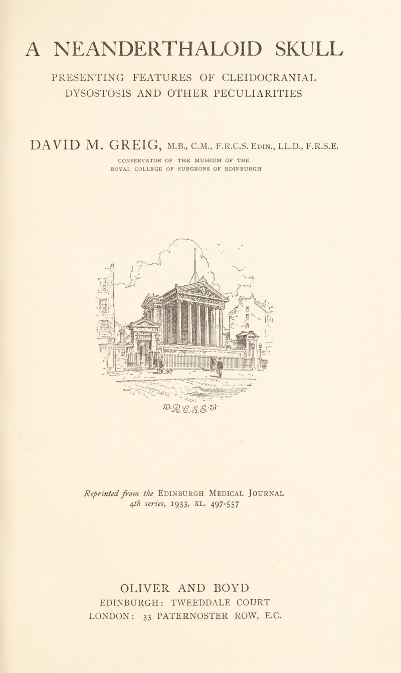 A NEANDERTHALOID SKULL PRESENTING FEATURES OF CLEIDOCRANIAL DYSOSTOSIS AND OTHER PECULIARITIES DAVID M. GREIG, m.b., c.m., f.r.c.s. edin., ll.d., f.r.s.e. CONSERVATOR OF THE MUSEUM OF THE ROYAL COLLEGE OF SURGEONS OF EDINBURGH Reprinted from the Edinburgh Medical Journal 4th series, 1933, XL. 497-557 OLIVER AND BOYD EDINBURGH: TWEEDDALE COURT LONDON: 33 PATERNOSTER ROW, E.C.