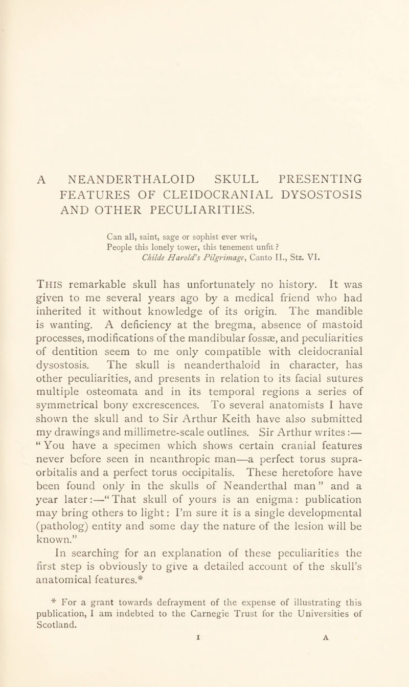 A NEANDERTHALOIP SKULL PRESENTING FEATURES OF CLEIDOCRANIAL DYSOSTOSIS AND OTHER PECULIARITIES. Can all, saint, sage or sophist ever writ, People this lonely tower, this tenement unfit ? Childe Harold's Pilgrimage, Canto II., Stz. VI. This remarkable skull has unfortunately no history. It was given to me several years ago by a medical friend who had inherited it without knowledge of its origin. The mandible is wanting. A deficiency at the bregma, absence of mastoid processes, modifications of the mandibular fossae, and peculiarities of dentition seem to me only compatible with cleidocranial dysostosis. The skull is neanderthaloid in character, has other peculiarities, and presents in relation to its facial sutures multiple osteomata and in its temporal regions a series of symmetrical bony excrescences. To several anatomists I have shown the skull and to Sir Arthur Keith have also submitted my drawings and millimetre-scale outlines. Sir Arthur writes :— “You have a specimen which shows certain cranial features never before seen in neanthropic man—a perfect torus supra- orbitalis and a perfect torus occipitalis. These heretofore have been found only in the skulls of Neanderthal man” and a year later:—“That skull of yours is an enigma: publication may bring others to light: I’m sure it is a single developmental (patholog) entity and some day the nature of the lesion will be known.” In searching for an explanation of these peculiarities the first step is obviously to give a detailed account of the skull’s anatomical features.* * For a grant towards defrayment of the expense of illustrating this publication, I am indebted to the Carnegie Trust for the Universities of Scotland.