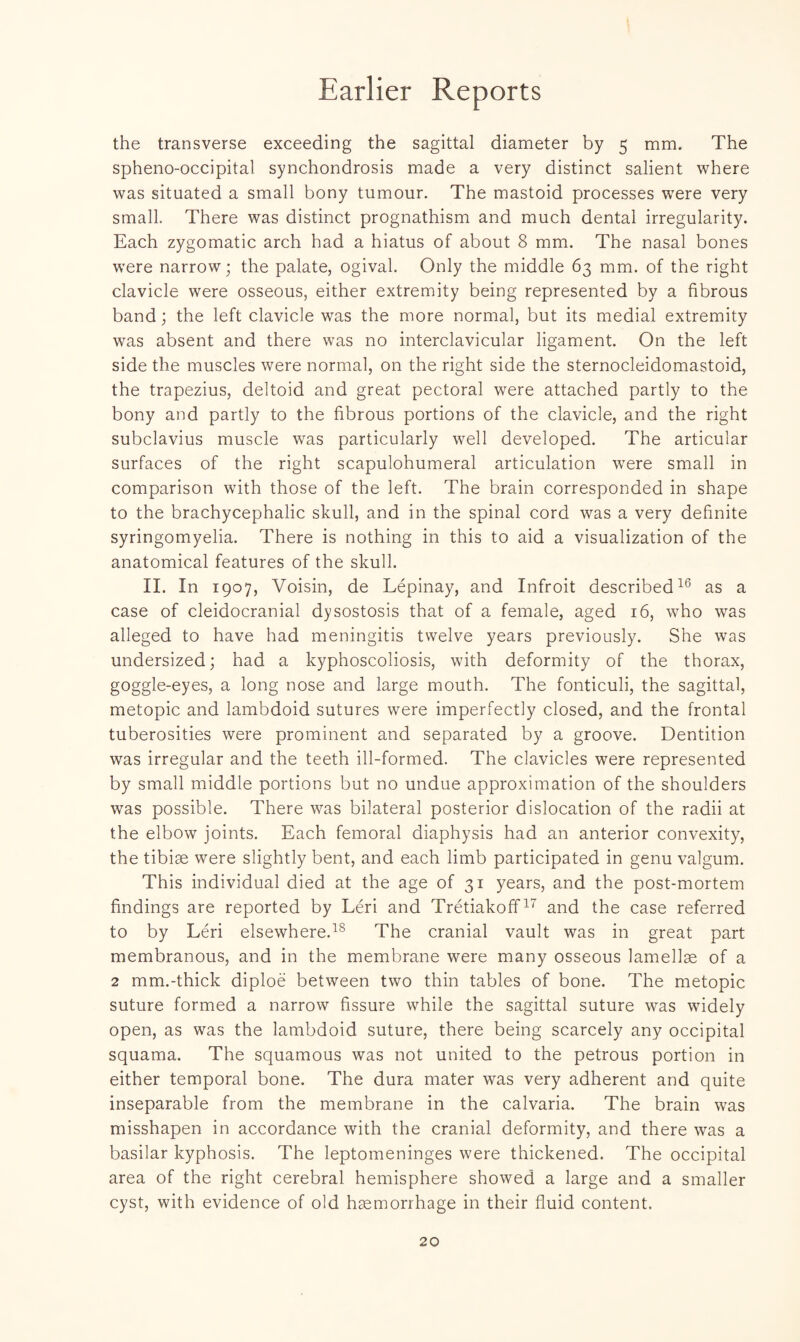 Earlier Reports the transverse exceeding the sagittal diameter by 5 mm. The sphenooccipital synchondrosis made a very distinct salient where was situated a small bony tumour. The mastoid processes were very small. There was distinct prognathism and much dental irregularity. Each zygomatic arch had a hiatus of about 8 mm. The nasal bones were narrow; the palate, ogival. Only the middle 63 mm. of the right clavicle were osseous, either extremity being represented by a fibrous band; the left clavicle was the more normal, but its medial extremity was absent and there was no interclavicular ligament. On the left side the muscles were normal, on the right side the sternocleidomastoid, the trapezius, deltoid and great pectoral were attached partly to the bony and partly to the fibrous portions of the clavicle, and the right subclavius muscle was particularly well developed. The articular surfaces of the right scapulohumeral articulation were small in comparison with those of the left. The brain corresponded in shape to the brachycephalic skull, and in the spinal cord was a very definite syringomyelia. There is nothing in this to aid a visualization of the anatomical features of the skull. II. In 1907, Voisin, de Lepinay, and Infroit described16 as a case of cleidocranial dysostosis that of a female, aged 16, who was alleged to have had meningitis twelve years previously. She was undersized; had a kyphoscoliosis, with deformity of the thorax, goggle-eyes, a long nose and large mouth. The fonticuli, the sagittal, metopic and lambdoid sutures were imperfectly closed, and the frontal tuberosities were prominent and separated by a groove. Dentition was irregular and the teeth ill-formed. The clavicles were represented by small middle portions but no undue approximation of the shoulders was possible. There was bilateral posterior dislocation of the radii at the elbow joints. Each femoral diaphysis had an anterior convexity, the tibiae were slightly bent, and each limb participated in genu valgum. This individual died at the age of 31 years, and the post-mortem findings are reported by Leri and Tretiakoff17 and the case referred to by Leri elsewhere.18 The cranial vault was in great part membranous, and in the membrane were many osseous lamellae of a 2 mm.-thick diploe between two thin tables of bone. The metopic suture formed a narrow fissure while the sagittal suture was widely open, as was the lambdoid suture, there being scarcely any occipital squama. The squamous was not united to the petrous portion in either temporal bone. The dura mater was very adherent and quite inseparable from the membrane in the calvaria. The brain was misshapen in accordance with the cranial deformity, and there was a basilar kyphosis. The leptomeninges were thickened. The occipital area of the right cerebral hemisphere showed a large and a smaller cyst, with evidence of old haemorrhage in their fluid content.