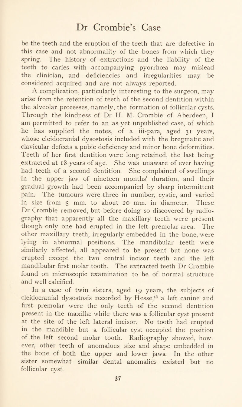 Dr Crombie’s Case be the teeth and the eruption of the teeth that are defective in this case and not abnormality of the bones from which they spring. The history of extractions and the liability of the teeth to caries with accompanying pyorrhoea may mislead the clinician, and deficiencies and irregularities may be considered acquired and are not always reported. A complication, particularly interesting to the surgeon, may arise from the retention of teeth of the second dentition within the alveolar processes, namely, the formation of follicular cysts. Through the kindness of Dr H. M. Crombie of Aberdeen, I am permitted to refer to an as yet unpublished case, of which he has supplied the notes, of a iii-para, aged 31 years, whose cleidocranial dysostosis included with the bregmatic and clavicular defects a pubic deficiency and minor bone deformities. Teeth of her first dentition were long retained, the last being extracted at 18 years of age. She was unaware of ever having had teeth of a second dentition. She complained of swellings in the upper jaw of nineteen months’ duration, and their gradual growth had been accompanied by sharp intermittent pain. The tumours were three in number, cystic, and varied in size from 5 mm. to about 20 mm. in diameter. These Dr Crombie removed, but before doing so discovered by radio¬ graphy that apparently all the maxillary teeth were present though only one had erupted in the left premolar area. The other maxillary teeth, irregularly embedded in the bone, were lying in abnormal positions. The mandibular teeth were similarly affected, all appeared to be present but none was erupted except the two central incisor teeth and the left mandibular first molar tooth. The extracted teeth Dr Crombie found on microscopic examination to be of normal structure and well calcified. In a case of twin sisters, aged 19 years, the subjects of cleidocranial dysostosis recorded by Hesse,42 a left canine and first premolar were the only teeth of the second dentition present in the maxillae while there was a follicular cyst present at the site of the left lateral incisor. No tooth had erupted in the mandible but a follicular cyst occupied the position of the left second molar tooth. Radiography showed, how¬ ever, other teeth of anomalous size and shape embedded in the bone of both the upper and lower jaws. In the other sister somewhat similar dental anomalies existed but no follicular cyst.