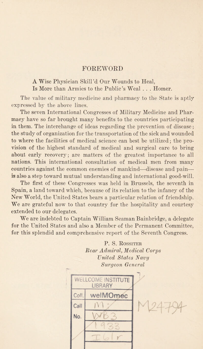 FOREWORD A Wise Physician Skill’d Our Wounds to Heal, Is More than Armies to the Public’s Weal . . . Homer. The value of military medicine and pharmacy to the State is aptly expressed by the above lines. The seven International Congresses of Military Medicine and Phar¬ macy have so far brought many benefits to the countries participating in them. The interchange of ideas regarding the prevention of disease; the study of organization for the transportation of the sick and wounded to where the facilities of medical science can best be utilized; the pro¬ vision of the highest standard of medical and surgical care to bring about early recovery; are matters of the greatest importance to all nations. This international consultation of medical men from many countries against the common enemies of mankind—disease and pain— is also a step toward mutual understanding and international good-will. The first of these Congresses was held in Brussels, the seventh in Spain, a land toward which, because of its relation to the infancy of the New World, the United States bears a particular relation of friendship. We are grateful now to that country for the hospitality and courtesy extended to our delegates. We are indebted to Captain William Seaman Bainbridge, a delegate for the United States and also a Member of the Permanent Committee, for this splendid and comprehensive report of the Seventh Congress. P. S. Rossiter Rear Admiral, Medical Corps United States Navy Surgeon General WELLCOME INSTITUTE LIBRARY Coll. wetMOmec Call i ^ 1 x No. vy£> 3 x [' C x X Up 1