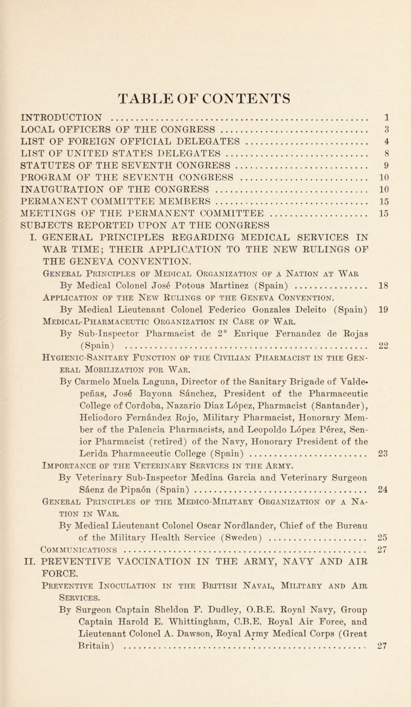 TABLE OF CONTENTS INTRODUCTION . 1 LOCAL OFFICERS OF THE CONGRESS ...... 3 LIST OF FOREIGN OFFICIAL DELEGATES . 4 LIST OF UNITED STATES DELEGATES. 8 STATUTES OF THE SEVENTH CONGRESS. 9 PROGRAM OF THE SEVENTH CONGRESS . 10 INAUGURATION OF THE CONGRESS . 10 PERMANENT COMMITTEE MEMBERS. 15 MEETINGS OF THE PERMANENT COMMITTEE . 15 SUBJECTS REPORTED UPON AT THE CONGRESS I. GENERAL PRINCIPLES REGARDING MEDICAL SERVICES IN WAR TIME; THEIR APPLICATION TO THE NEW RULINGS OF THE GENEVA CONVENTION. General Principles of Medical Organization of a Nation at War By Medical Colonel Jose Potous Martinez (Spain) . 18 Application of the New Rulings of the Geneva Convention. By Medical Lieutenant Colonel Federico Gonzales Deleito (Spain) 19 Medical-Pharmaceutic Organization in Case of War. By Sub-Inspector Pharmacist de 2° Enrique Fernandez de Rojas (Spain) . 22 Hygienic-Sanitary Function of the Civilian Pharmacist in the Gen¬ eral Mobilization for War. By Carmelo Muela Laguna, Director of the Sanitary Brigade of Valde- penas, Jose Bayona Sanchez, President of the Pharmaceutic College of Cordoba, Nazario Diaz Lopez, Pharmacist (Santander), Heliodoro Fernandez Rojo, Military Pharmacist, Honorary Mem¬ ber of the Palencia Pharmacists, and Leopoldo Lopez Perez, Sen¬ ior Pharmacist (retired) of the Navy, Honorary President of the Lerida Pharmaceutic College (Spain) . 23 Importance of the Veterinary Services in the Army. By Veterinary Sub-Inspector Medina Garcia and Veterinary Surgeon Saenz de Pipaon (Spain). 24 General Principles of the Medico-Military Organization of a Na¬ tion in War. By Medical Lieutenant Colonel Oscar Nordlander, Chief of the Bureau of the Military Health Service (Sweden) . 25 Communications . 27 II. PREVENTIVE VACCINATION IN THE ARMY, NAVY AND AIR FORCE. Preventive Inoculation in the British Naval, Military and Air Services. By Surgeon Captain Sheldon F. Dudley, O.B.E. Royal Navy, Group Captain Harold E. Whittingham, C.B.E. Royal Air Force, and Lieutenant Colonel A. Dawson, Royal Army Medical Corps (Great Britain) . 27