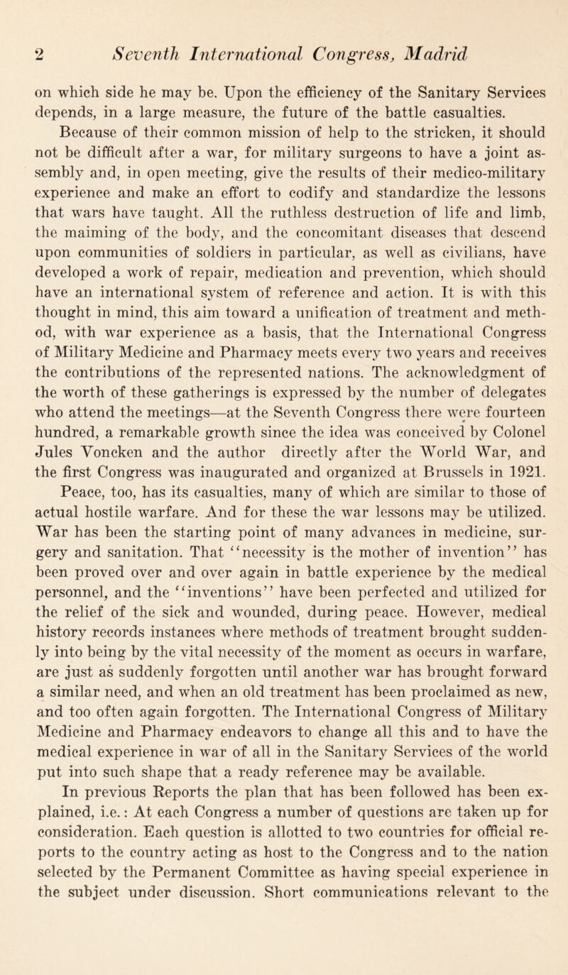 on which side he may be. Upon the efficiency of the Sanitary Services depends, in a large measure, the future of the battle casualties. Because of their common mission of help to the stricken, it should not be difficult after a war, for military surgeons to have a joint as¬ sembly and, in open meeting, give the results of their medico-military experience and make an effort to codify and standardize the lessons that wars have taught. All the ruthless destruction of life and limb, the maiming of the body, and the concomitant diseases that descend upon communities of soldiers in particular, as well as civilians, have developed a work of repair, medication and prevention, which should have an international system of reference and action. It is with this thought in mind, this aim toward a unification of treatment and meth¬ od, with war experience as a basis, that the International Congress of Military Medicine and Pharmacy meets every two years and receives the contributions of the represented nations. The acknowledgment of the worth of these gatherings is expressed by the number of delegates who attend the meetings—at the Seventh Congress there were fourteen hundred, a remarkable growth since the idea was conceived by Colonel Jules Yoncken and the author directly after the World War, and the first Congress was inaugurated and organized at Brussels in 1921. Peace, too, has its casualties, many of which are similar to those of actual hostile warfare. And for these the war lessons may be utilized. War has been the starting point of many advances in medicine, sur¬ gery and sanitation. That “necessity is the mother of invention” has been proved over and over again in battle experience by the medical personnel, and the “inventions” have been perfected and utilized for the relief of the sick and wounded, during peace. However, medical history records instances where methods of treatment brought sudden¬ ly into being by the vital necessity of the moment as occurs in warfare, are just as suddenly forgotten until another war has brought forward a similar need, and when an old treatment has been proclaimed as new, and too often again forgotten. The International Congress of Military Medicine and Pharmacy endeavors to change all this and to have the medical experience in war of all in the Sanitary Services of the world put into such shape that a ready reference may be available. In previous Reports the plan that has been followed has been ex¬ plained, i.e.: At each Congress a number of questions are taken up for consideration. Each question is allotted to two countries for official re¬ ports to the country acting as host to the Congress and to the nation selected by the Permanent Committee as having special experience in the subject under discussion. Short communications relevant to the