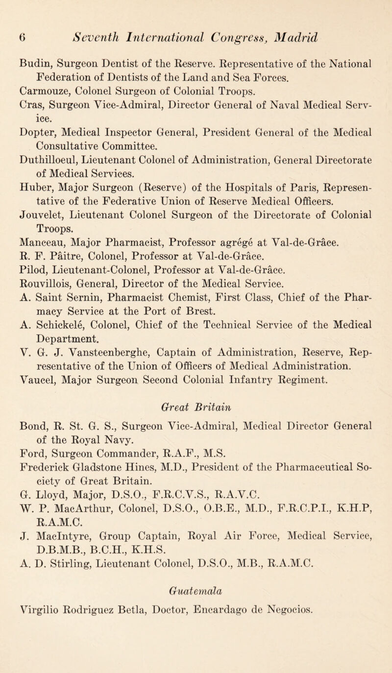 Budin, Surgeon Dentist of the Reserve. Representative of the National Federation of Dentists of the Land and Sea Forces. Carmouze, Colonel Surgeon of Colonial Troops. Cras, Surgeon Vice-Admiral, Director General of Naval Medical Serv¬ ice. Dopter, Medical Inspector General, President General of the Medical Consultative Committee. Duthilloeul, Lieutenant Colonel of Administration, General Directorate of Medical Services. Huber, Major Surgeon (Reserve) of the Hospitals of Paris, Represen¬ tative of the Federative Union of Reserve Medical Officers. Jouvelet, Lieutenant Colonel Surgeon of the Directorate of Colonial Troops. Manceau, Major Pharmacist, Professor agrege at Val-de-Grace. R. F. Paitre, Colonel, Professor at Val-de-Grace. Pilod, Lieutenant-Colonel, Professor at Val-de-Grace. Rouvillois, General, Director of the Medical Service. A. Saint Sernin, Pharmacist Chemist, First Class, Chief of the Phar¬ macy Service at the Port of Brest. A. Schickele, Colonel, Chief of the Technical Service of the Medical Department. V. G. J. Vansteenberghe, Captain of Administration, Reserve, Rep¬ resentative of the Union of Officers of Medical Administration. Vaucel, Major Surgeon Second Colonial Infantry Regiment. Great Britain Bond, R. St. G. S., Surgeon Vice-Admiral, Medical Director General of the Royal Navy. Ford, Surgeon Commander, R.A.F., M.S. Frederick Gladstone Hines, M.D., President of the Pharmaceutical So¬ ciety of Great Britain. G. Lloyd, Major, D.S.O., F.R.C.V.S., R.A.V.C. W. P. MacArthur, Colonel, D.S.O., O.B.E., M.D., F.R.C.P.I., K.H.P, R.A.M.C. J. MacIntyre, Group Captain, Royal Air Force, Medical Service, D.B.M.B., B.C.H., K.H.S. A. D. Stirling, Lieutenant Colonel, D.S.O., M.B., R.A.M.C. Guatemala Virgilio Rodriguez Betla, Doctor, Encardago de Negocios.