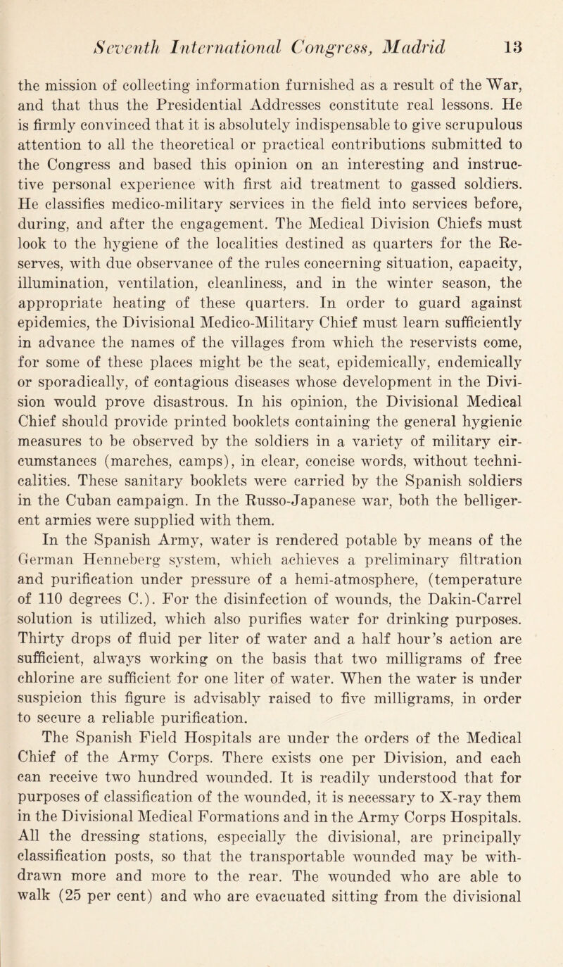 the mission of collecting information furnished as a result of the War, and that thus the Presidential Addresses constitute real lessons. He is firmly convinced that it is absolutely indispensable to give scrupulous attention to all the theoretical or practical contributions submitted to the Congress and based this opinion on an interesting and instruc¬ tive personal experience with first aid treatment to gassed soldiers. He classifies medico-military services in the field into services before, during, and after the engagement. The Medical Division Chiefs must look to the hygiene of the localities destined as quarters for the Re¬ serves, with due observance of the rules concerning situation, capacity, illumination, ventilation, cleanliness, and in the winter season, the appropriate heating of these quarters. In order to guard against epidemics, the Divisional Medico-Military Chief must learn sufficiently in advance the names of the villages from which the reservists come, for some of these places might be the seat, epidemically, endemically or sporadically, of contagious diseases whose development in the Divi¬ sion would prove disastrous. In his opinion, the Divisional Medical Chief should provide printed booklets containing the general hygienic measures to be observed by the soldiers in a variety of military cir¬ cumstances (marches, camps), in clear, concise words, without techni¬ calities. These sanitary booklets were carried by the Spanish soldiers in the Cuban campaign. In the Russo-Japanese war, both the belliger¬ ent armies were supplied with them. In the Spanish Army, water is rendered potable by means of the German Henneberg system, which achieves a preliminary filtration and purification under pressure of a hemi-atmosphere, (temperature of 110 degrees C.). For the disinfection of wounds, the Dakin-Carrel solution is utilized, which also purifies water for drinking purposes. Thirty drops of fluid per liter of water and a half hour ’s action are sufficient, always working on the basis that two milligrams of free chlorine are sufficient for one liter of water. When the water is under suspicion this figure is advisably raised to five milligrams, in order to secure a reliable purification. The Spanish Field Hospitals are under the orders of the Medical Chief of the Army Corps. There exists one per Division, and each can receive two hundred wounded. It is readily understood that for purposes of classification of the wounded, it is necessary to X-ray them in the Divisional Medical Formations and in the Army Corps Hospitals. All the dressing stations, especially the divisional, are principally classification posts, so that the transportable wounded may be with¬ drawn more and more to the rear. The wounded who are able to walk (25 per cent) and who are evacuated sitting from the divisional