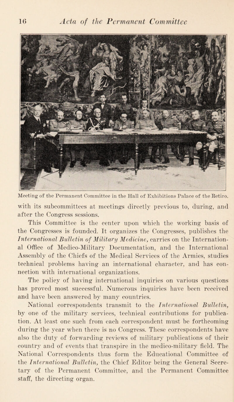 Meeting of the Permanent Committee in the Hall of Exhibitions Palace of the Retire. with its subcommittees at meetings directly previous to, during, and after the Congress sessions. This Committee is the center upon which the working basis of the Congresses is founded. It organizes the Congresses, publishes the International Bulletin of Military Medicine, carries on the Internation¬ al Office of Medico-Military Documentation, and the International Assembly of the Chiefs of the Medical Services of the Armies, studies technical problems having an international character, and has con¬ nection with international organizations. The policy of having international inquiries on various questions has proved most successful. Numerous inquiries have been received and have been answered by many countries. National correspondents transmit to the International Bulletin, by one of the military services, technical contributions for publica¬ tion. At least one such from each correspondent must be forthcoming during the year when there is no Congress. These correspondents have also the duty of forwarding reviews of military publications of their country and of events that transpire in the medico-military field. The National Correspondents thus form the Educational Committee of the International Bulletin, the Chief Editor being the General Secre¬ tary of the Permanent Committee, and the Permanent Committee staff, the directing organ.