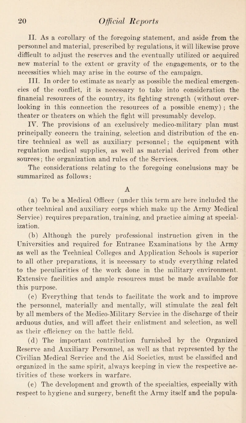 II. As a corollary of the foregoing statement, and aside from the personnel and material, prescribed by regulations, it will likewise prove difficult to adjust the reserves and the eventually utilized or acquired new material to the extent or gravity of the engagements, or to the necessities which may arise in the course of the campaign. III. In order to estimate as nearly as possible the medical emergen¬ cies of the conflict, it is necessary to take into consideration the financial resources of the country, its fighting strength (without over¬ looking in this connection the resources of a possible enemy) ; the theater or theaters on which the fight will presumably develop. IV. The provisions of an exclusively medico-military plan must principally concern the training, selection and distribution of the en¬ tire technical as well as auxiliary personnel; the equipment with regulation medical supplies, as well as material derived from other sources; the organization and rules of the Services. The considerations relating to the foregoing conclusions may be summarized as follows: A (a) To be a Medical Officer (under this term are here included the other technical and auxiliary corps which make up the Army Medical Service) requires preparation, training, and practice aiming at special¬ ization. (b) Although the purely professional instruction given in the Universities and required for Entrance Examinations by the Army as well as the Technical Colleges and Application Schools is superior to all other preparations, it is necessary to study everything related to the peculiarities of the work done in the military environment. Extensive facilities and ample resources must be made available for this purpose. (c) Everything that tends to facilitate the work and to improve the personnel, materially and mentally, will stimulate the zeal felt by all members of the Medico-Military Service in the discharge of their arduous duties, and will affect their enlistment and selection, as well as their efficiency on the battle field. (d) The important contribution furnished by the Organized Reserve and Auxiliary Personnel, as well as that represented by the Civilian Medical Service and the Aid Societies, must be classified and organized in the same spirit, always keeping in view the respective ac¬ tivities of these workers in warfare. (e) The development and growth of the specialties, especially with respect to hygiene and surgery, benefit the Army itself and the popula-