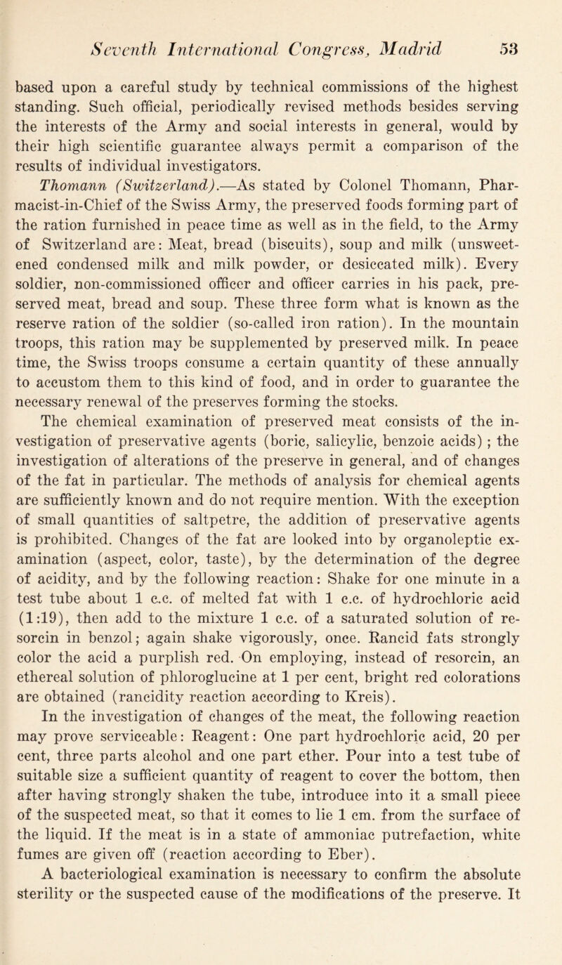 based upon a careful study by technical commissions of the highest standing. Such official, periodically revised methods besides serving the interests of the Army and social interests in general, would by their high scientific guarantee always permit a comparison of the results of individual investigators. Thomann (Switzerland).—As stated by Colonel Thomann, Phar- macist-in-Chief of the Swiss Army, the preserved foods forming part of the ration furnished in peace time as well as in the field, to the Army of Switzerland are: Meat, bread (biscuits), soup and milk (unsweet¬ ened condensed milk and milk powder, or desiccated milk). Every soldier, non-commissioned officer and officer carries in his pack, pre¬ served meat, bread and soup. These three form what is known as the reserve ration of the soldier (so-called iron ration). In the mountain troops, this ration may be supplemented by preserved milk. In peace time, the Swiss troops consume a certain quantity of these annually to accustom them to this kind of food, and in order to guarantee the necessary renewal of the preserves forming the stocks. The chemical examination of preserved meat consists of the in¬ vestigation of preservative agents (boric, salicylic, benzoic acids) ; the investigation of alterations of the preserve in general, and of changes of the fat in particular. The methods of analysis for chemical agents are sufficiently known and do not require mention. With the exception of small quantities of saltpetre, the addition of preservative agents is prohibited. Changes of the fat are looked into by organoleptic ex¬ amination (aspect, color, taste), by the determination of the degree of acidity, and by the following reaction: Shake for one minute in a test tube about 1 c.c. of melted fat with 1 c.c. of hydrochloric acid (1:19), then add to the mixture 1 c.c. of a saturated solution of re¬ sorcin in benzol; again shake vigorously, once. Rancid fats strongly color the acid a purplish red. On employing, instead of resorcin, an ethereal solution of phloroglucine at 1 per cent, bright red colorations are obtained (rancidity reaction according to Kreis). In the investigation of changes of the meat, the following reaction may prove serviceable: Reagent: One part hydrochloric acid, 20 per cent, three parts alcohol and one part ether. Pour into a test tube of suitable size a sufficient quantity of reagent to cover the bottom, then after having strongly shaken the tube, introduce into it a small piece of the suspected meat, so that it comes to lie 1 cm. from the surface of the liquid. If the meat is in a state of ammoniac putrefaction, white fumes are given off (reaction according to Eber). A bacteriological examination is necessary to confirm the absolute sterility or the suspected cause of the modifications of the preserve. It