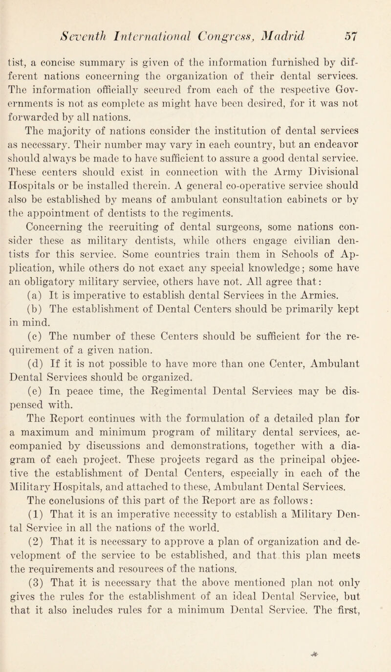 tist, a concise summary is given of the information furnished by dif¬ ferent nations concerning the organization of their dental services. The information officially secured from each of the respective Gov¬ ernments is not as complete as might have been desired, for it was not forwarded by all nations. The majority of nations consider the institution of dental services as necessary. Their number may vary in each country, but an endeavor should always be made to have sufficient to assure a good dental service. These centers should exist in connection with the Army Divisional Hospitals or be installed therein. A general co-operative service should also be established by means of ambulant consultation cabinets or by the appointment of dentists to the regiments. Concerning the recruiting of dental surgeons, some nations con¬ sider these as military dentists, while others engage civilian den¬ tists for this service. Some countries train them in Schools of Ap¬ plication, while others do not exact any special knowledge; some have an obligatory military service, others have not. All agree that: (a) It is imperative to establish dental Services in the Armies. (b) The establishment of Dental Centers should be primarily kept in mind. (c) The number of these Centers should be sufficient for the re¬ quirement of a given nation. (d) If it is not possible to have more than one Center, Ambulant Dental Services should be organized. (e) In peace time, the Regimental Dental Services may be dis¬ pensed with. The Report continues with the formulation of a detailed plan for a maximum and minimum program of military dental services, ac¬ companied by discussions and demonstrations, together with a dia¬ gram of each project. These projects regard as the principal objec¬ tive the establishment of Dental Centers, especially in each of the Military Hospitals, and attached to these, Ambulant Dental Services. The conclusions of this part of the Report are as follows: (1) That it is an imperative necessity to establish a Military Den¬ tal Service in all the nations of the world. (2) That it is necessary to approve a plan of organization and de¬ velopment of the service to be established, and that this plan meets the requirements and resources of the nations. (3) That it is necessary that the above mentioned plan not only gives the rules for the establishment of an ideal Dental Service, but that it also includes rules for a minimum Dental Service. The first,