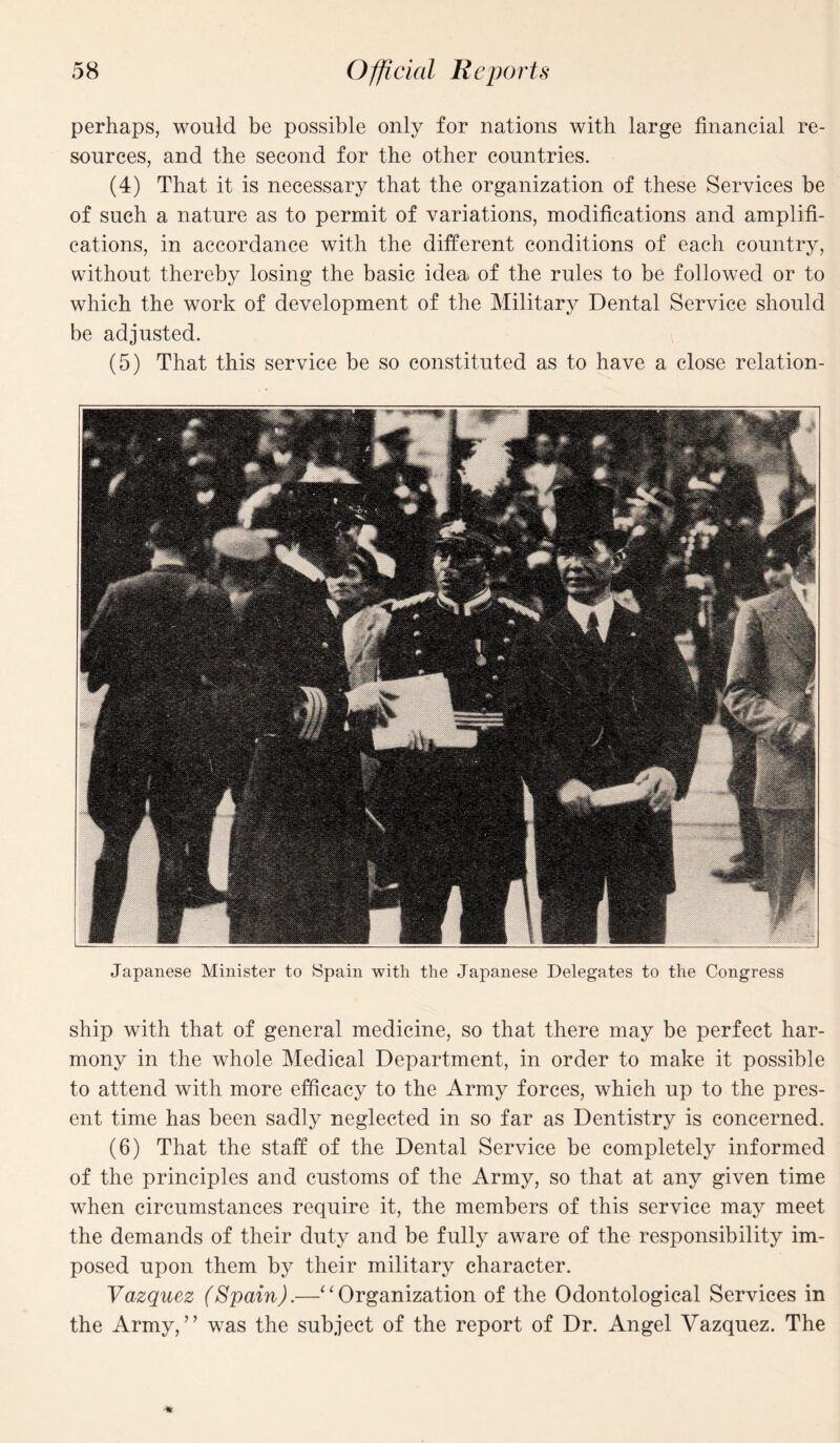 perhaps, would be possible only for nations with large financial re¬ sources, and the second for the other countries. (4) That it is necessary that the organization of these Services be of such a nature as to permit of variations, modifications and amplifi¬ cations, in accordance with the different conditions of each country, without thereby losing the basic idea of the rules to be followed or to which the work of development of the Military Dental Service should be adjusted. (5) That this service be so constituted as to have a close relation- Japanese Minister to Spain with the Japanese Delegates to the Congress ship with that of general medicine, so that there may be perfect har¬ mony in the whole Medical Department, in order to make it possible to attend with more efficacy to the Army forces, which up to the pres¬ ent time has been sadly neglected in so far as Dentistry is concerned. (6) That the staff of the Dental Service be completely informed of the principles and customs of the Army, so that at any given time when circumstances require it, the members of this service may meet the demands of their duty and be fully aware of the responsibility im¬ posed upon them by their military character. Vazquez (Spain).—‘‘Organization of the Odontological Services in the Army,” was the subject of the report of Dr. Angel Vazquez. The