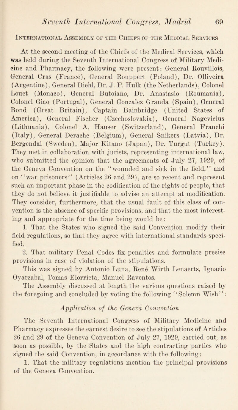 International Assembly of the Chiefs of the Medical Services At the second meeting of the Chiefs of the Medical Services, which was held during the Seventh International Congress of Military Medi¬ cine and Pharmacy, the following were present: General Rouvillois, General Cras (France), General Rouppert (Poland), Dr. Olliveira (Argentine), General Diehl, Dr. J. F. Hulk (the Netherlands), Colonel Louet (Monaco), General Butoiano, Dr. Anastasio (Roumania), Colonel Giao (Portugal), General Gonzalez Granda (Spain), General Bond (Great Britain), Captain Bainbridge (United States of America), General Fischer (Czechoslovakia), General Nagevicius (Lithuania), Colonel A. Hauser (Switzerland), General Franchi (Italy), General Derache (Belgium), General Snikers (Latvia), Dr. Bergendal (Sweden), Major Kitano (Japan), Dr. Turgut (Turkey). They met in collaboration with jurists, representing international law, who submitted the opinion that the agreements of July 27, 1929, of the Geneva Convention on the “wounded and sick in the field,” and on “war prisoners” (Articles 26 and 29), are so recent and represent such an important phase in the codification of the rights of people, that they do not believe it justifiable to advise an attempt at modification. They consider, furthermore, that the usual fault of this class of con¬ vention is the absence of specific provisions, and that the most interest¬ ing and appropriate for the time being would be: 1. That the States who signed the said Convention modify their field regulations, so that they agree with international standards speci¬ fied. 2. That military Penal Codes fix penalties and formulate precise provisions in case of violation of the stipulations. This was signed by Antonio Luna, Rene Wirth Lenaerts, Ignacio Oyarzabal, Tomas Elorrieta, Manuel Raventos. The Assembly discussed at length the various questions raised by the foregoing and concluded by voting the following “Solemn Wish”: Application of the Geneva Convention The Seventh International Congress of Military Medicine and Pharmacy expresses the earnest desire to see the stipulations of Articles 26 and 29 of the Geneva Convention of July 27, 1929, carried out, as soon as possible, by the States and the high contracting parties who signed the said Convention, in accordance with the following: 1. That the military regulations mention the principal provisions of the Geneva Convention.