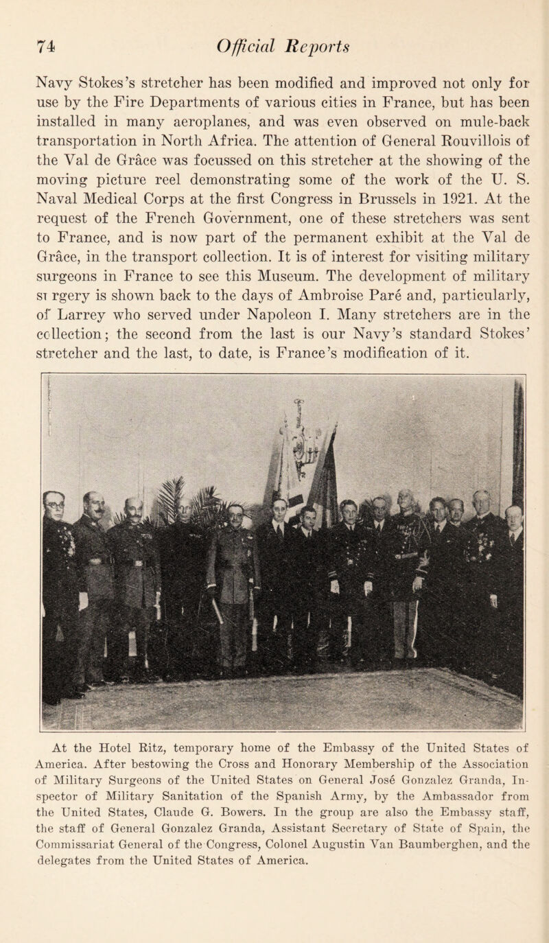 Navy Stokes’s stretcher has been modified and improved not only for use by the Fire Departments of various cities in France, but has been installed in many aeroplanes, and was even observed on mule-back transportation in North Africa. The attention of General Rouvillois of the Val de Grace was focussed on this stretcher at the showing of the moving picture reel demonstrating some of the work of the U. S. Naval Medical Corps at the first Congress in Brussels in 1921. At the request of the French Government, one of these stretchers was sent to France, and is now part of the permanent exhibit at the Val de Grace, in the transport collection. It is of interest for visiting military surgeons in France to see this Museum. The development of military si rgery is shown back to the days of Ambroise Pare and, particularly, of Larrey who served under Napoleon I. Many stretchers are in the collection; the second from the last is our Navy’s standard Stokes’ stretcher and the last, to date, is France’s modification of it. At the Hotel Ritz, temporary home of the Embassy of the United States of America. After bestowing the Cross and Honorary Membership of the Association of Military Surgeons of the United States on General Jose Gonzalez Granda, In¬ spector of Military Sanitation of the Spanish Army, by the Ambassador from the United States, Claude G. Bowers. In the group are also the Embassy staff, the staff of General Gonzalez Granda, Assistant Secretary of State of Spain, the Commissariat General of the Congress, Colonel Augustin Van Baumberghen, and the delegates from the United States of America.