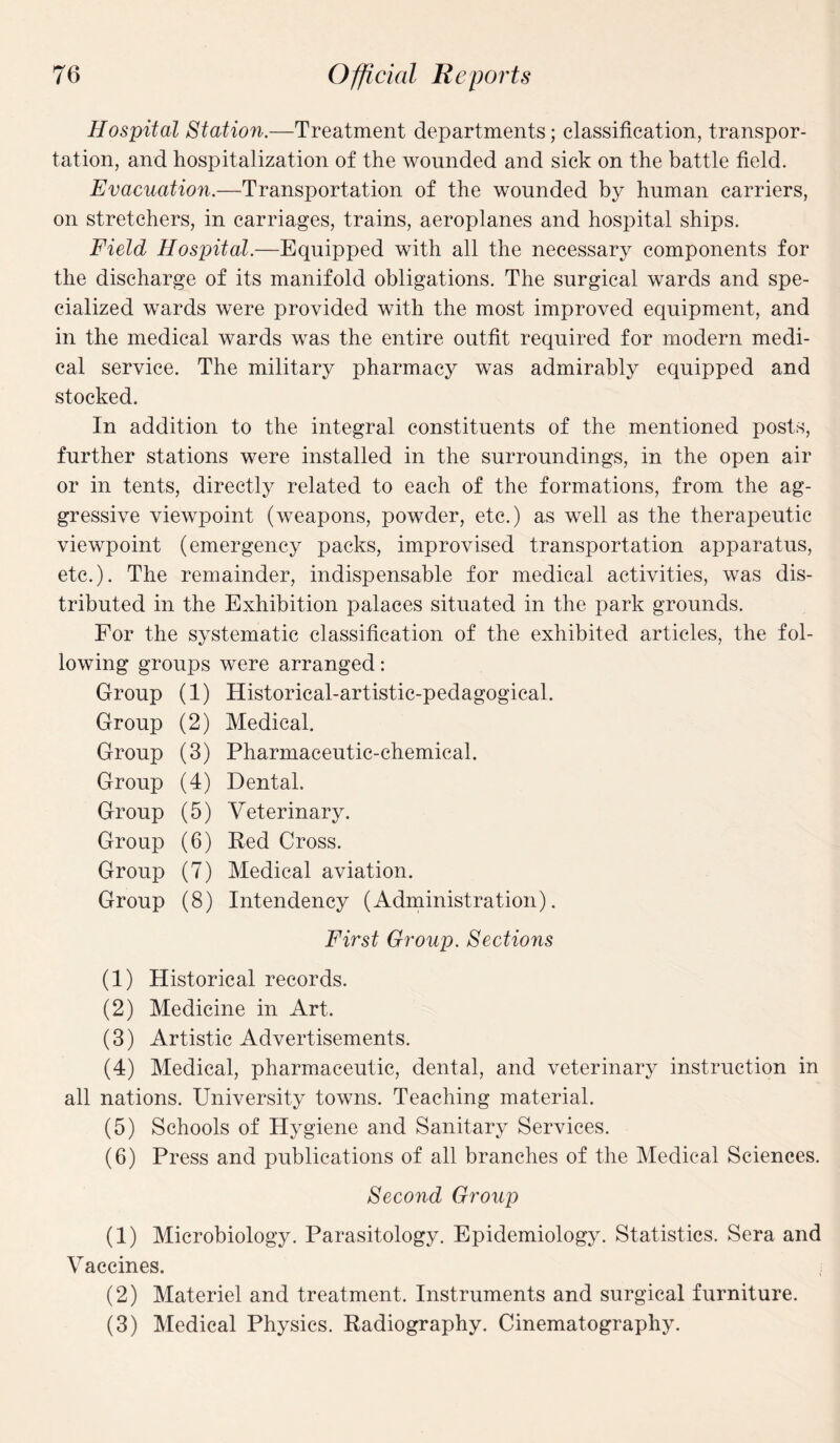 Hospital Station.—Treatment departments; classification, transpor¬ tation, and hospitalization of the wounded and sick on the battle field. Evacuation.—Transportation of the wounded by human carriers, on stretchers, in carriages, trains, aeroplanes and hospital ships. Field Hospital.—Equipped with all the necessary components for the discharge of its manifold obligations. The surgical wards and spe¬ cialized wards were provided with the most improved equipment, and in the medical wards was the entire outfit required for modern medi¬ cal service. The military pharmacy was admirably equipped and stocked. In addition to the integral constituents of the mentioned posts, further stations were installed in the surroundings, in the open air or in tents, directly related to each of the formations, from the ag¬ gressive viewpoint (weapons, powder, etc.) as well as the therapeutic viewpoint (emergency packs, improvised transportation apparatus, etc.). The remainder, indispensable for medical activities, was dis¬ tributed in the Exhibition palaces situated in the park grounds. For the systematic classification of the exhibited articles, the fol¬ lowing groups were arranged: Group (1) Historical-artistic-pedagogical. Group (2) Medical. Group (3) Pharmaceutic-chemical. Group (4) Dental. Group (5) Veterinary. Group (6) Red Cross. Group (7) Medical aviation. Group (8) Intendency (Administration). First Group. Sections (1) Historical records. (2) Medicine in Art. (3) Artistic Advertisements. (4) Medical, pharmaceutic, dental, and veterinary instruction in all nations. University towns. Teaching material. (5) Schools of Hygiene and Sanitary Services. (6) Press and publications of all branches of the Medical Sciences. Second Group (1) Microbiology. Parasitology. Epidemiology. Statistics. Sera and Vaccines. (2) Materiel and treatment. Instruments and surgical furniture. (3) Medical Physics. Radiography. Cinematography.