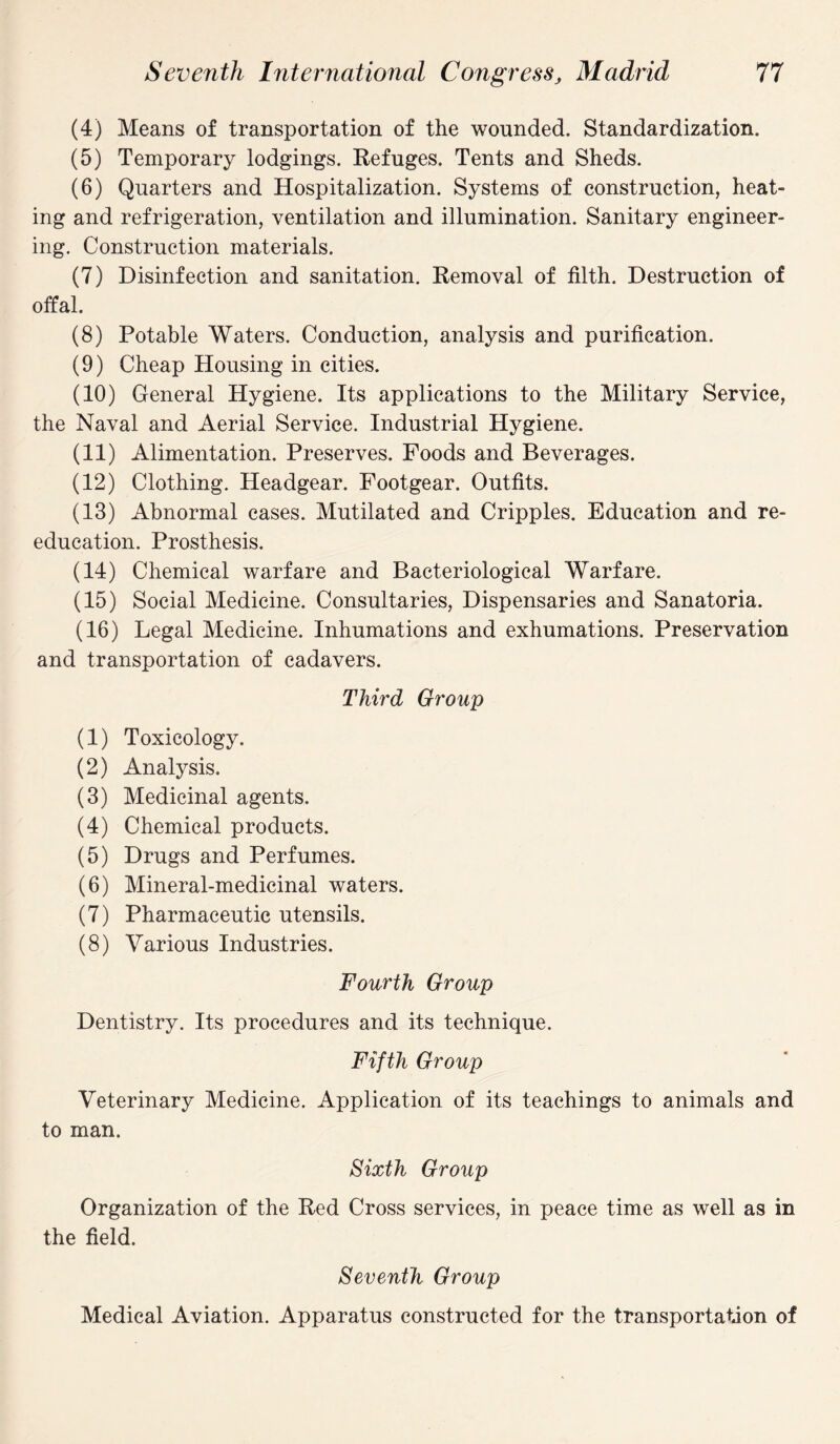 (4) Means of transportation of the wounded. Standardization. (5) Temporary lodgings. Refuges. Tents and Sheds. (6) Quarters and Hospitalization. Systems of construction, heat¬ ing and refrigeration, ventilation and illumination. Sanitary engineer¬ ing. Construction materials. (7) Disinfection and sanitation. Removal of filth. Destruction of offal. (8) Potable Waters. Conduction, analysis and purification. (9) Cheap Housing in cities. (10) General Hygiene. Its applications to the Military Service, the Naval and Aerial Service. Industrial Hygiene. (11) Alimentation. Preserves. Foods and Beverages. (12) Clothing. Headgear. Footgear. Outfits. (13) Abnormal cases. Mutilated and Cripples. Education and re¬ education. Prosthesis. (14) Chemical warfare and Bacteriological Warfare. (15) Social Medicine. Consultaries, Dispensaries and Sanatoria. (16) Legal Medicine. Inhumations and exhumations. Preservation and transportation of cadavers. Third Group (1) Toxicology. (2) Analysis. (3) Medicinal agents. (4) Chemical products. (5) Drugs and Perfumes. (6) Mineral-medicinal waters. (7) Pharmaceutic utensils. (8) Various Industries. Fourth Group Dentistry. Its procedures and its technique. Fifth Group Veterinary Medicine. Application of its teachings to animals and to man. Sixth Group Organization of the Red Cross services, in peace time as well as in the field. Seventh Group Medical Aviation. Apparatus constructed for the transportation of