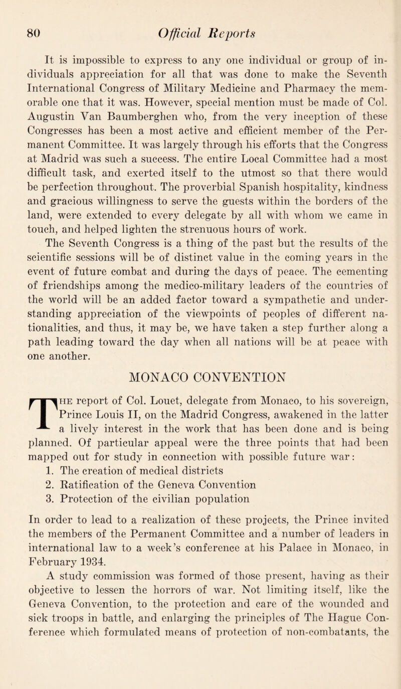 It is impossible to express to any one individual or group of in¬ dividuals appreciation for all that was done to make the Seventh International Congress of Military Medicine and Pharmacy the mem¬ orable one that it was. However, special mention must be made of Col. Augustin Van Baumberghen who, from the very inception of these Congresses has been a most active and efficient member of the Per¬ manent Committee. It was largely through his efforts that the Congress at Madrid was such a success. The entire Local Committee had a most difficult task, and exerted itself to the utmost so that there would be perfection throughout. The proverbial Spanish hospitality, kindness and gracious willingness to serve the guests within the borders of the land, were extended to every delegate by all with whom we came in touch, and helped lighten the strenuous hours of work. The Seventh Congress is a thing of the past but the results of the scientific sessions will be of distinct value in the coming years in the event of future combat and during the days of peace. The cementing of friendships among the medico-military leaders of the countries of the world will be an added factor toward a sympathetic and under¬ standing appreciation of the viewpoints of peoples of different na¬ tionalities, and thus, it may be, we have taken a step further along a path leading toward the day when all nations will be at peace with one another. MONACO CONVENTION The report of Col. Louet, delegate from Monaco, to his sovereign, Prince Louis II, on the Madrid Congress, awakened in the latter a lively interest in the work that has been done and is being planned. Of particular appeal were the three points that had been mapped out for study in connection with possible future war: 1. The creation of medical districts 2. Ratification of the Geneva Convention 3. Protection of the civilian population In order to lead to a realization of these projects, the Prince invited the members of the Permanent Committee and a number of leaders in international law to a week’s conference at his Palace in Monaco, in February 1934. A study commission was formed of those present, having as their objective to lessen the horrors of war. Not limiting itself, like the Geneva Convention, to the protection and care of the wounded and sick troops in battle, and enlarging the principles of The Hague Con¬ ference which formulated means of protection of non-combatants, the