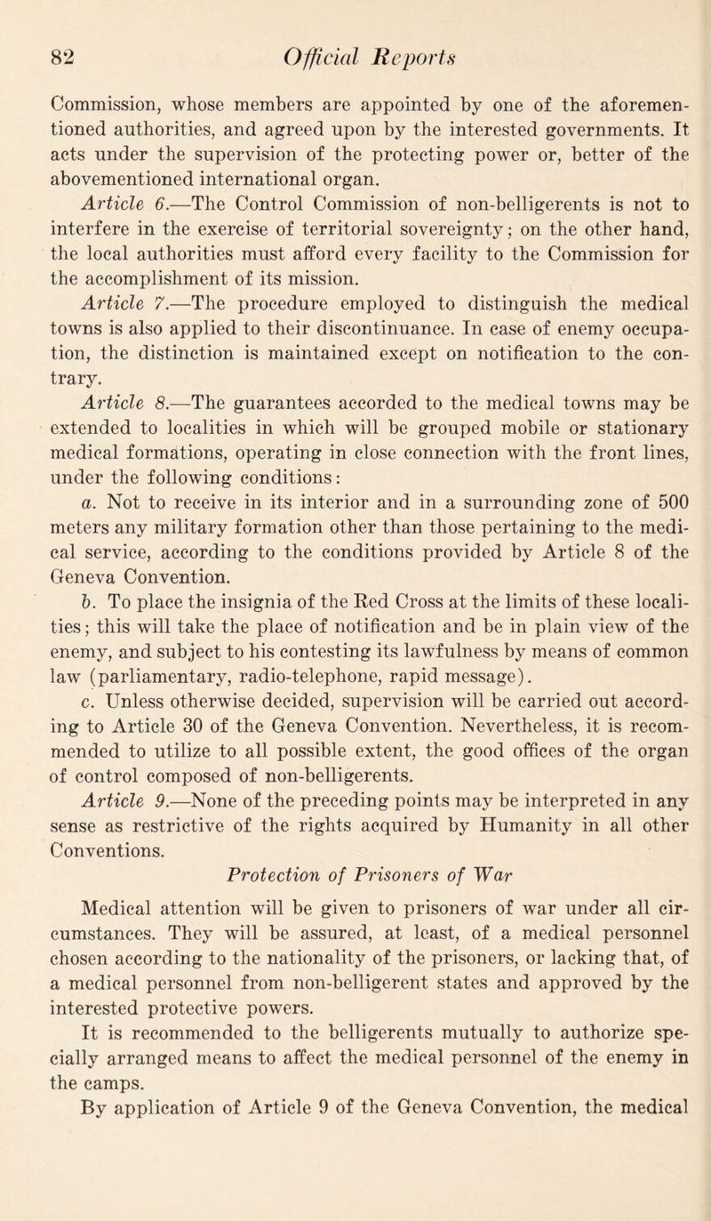 Commission, whose members are appointed by one of the aforemen¬ tioned authorities, and agreed upon by the interested governments. It acts under the supervision of the protecting power or, better of the abovementioned international organ. Article 6.—The Control Commission of non-belligerents is not to interfere in the exercise of territorial sovereignty; on the other hand, the local authorities must afford every facility to the Commission for the accomplishment of its mission. Article 7.—The procedure employed to distinguish the medical towns is also applied to their discontinuance. In case of enemy occupa¬ tion, the distinction is maintained except on notification to the con¬ trary. Article 8.—The guarantees accorded to the medical towns may be extended to localities in which will be grouped mobile or stationary medical formations, operating in close connection with the front lines, under the following conditions: a. Not to receive in its interior and in a surrounding zone of 500 meters any military formation other than those pertaining to the medi¬ cal service, according to the conditions provided by Article 8 of the Geneva Convention. b. To place the insignia of the Red Cross at the limits of these locali¬ ties; this will take the place of notification and be in plain view of the enemy, and subject to his contesting its lawfulness by means of common law (parliamentary, radio-telephone, rapid message). c. Unless otherwise decided, supervision will be carried out accord¬ ing to Article 30 of the Geneva Convention. Nevertheless, it is recom¬ mended to utilize to all possible extent, the good offices of the organ of control composed of non-belligerents. Article 9.—None of the preceding points may be interpreted in any sense as restrictive of the rights acquired by Humanity in all other Conventions. Protection of Prisoners of War Medical attention will be given to prisoners of war under all cir¬ cumstances. They will be assured, at least, of a medical personnel chosen according to the nationality of the prisoners, or lacking that, of a medical personnel from non-belligerent states and approved by the interested protective powers. It is recommended to the belligerents mutually to authorize spe¬ cially arranged means to affect the medical personnel of the enemy in the camps. By application of Article 9 of the Geneva Convention, the medical