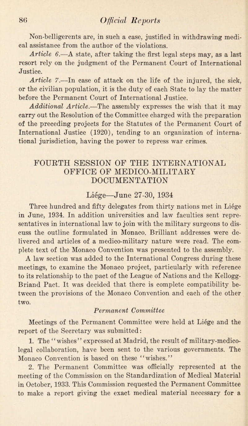 Non-belligerents are, in sneh a case, justified in withdrawing medi¬ cal assistance from the author of the violations. Article 6.—A state, after taking the first legal steps may, as a last resort rely on the judgment of the Permanent Court of International Justice. Article 7.—In case of attack on the life of the injured, the sick, or the civilian population, it is the duty of each State to lay the matter before the Permanent Court of International Justice. Additional Article.—The assembly expresses the wish that it may carry out the Resolution of the Committee charged with the preparation of the preceding projects for the Statutes of the Permanent Court of International Justice (1920), tending to an organization of interna¬ tional jurisdiction, having the power to repress war crimes. FOURTH SESSION OF THE INTERNATIONAL OFFICE OF MEDICO-MILITARY DOCUMENTATION Liege—June 27-30, 1934 Three hundred and fifty delegates from thirty nations met in Liege in June, 1934. In addition universities and law faculties sent repre¬ sentatives in international law to join with the military surgeons to dis¬ cuss the outline formulated in Monaco. Brilliant addresses were de¬ livered and articles of a medico-military nature were read. The com¬ plete text of the Monaco Convention was presented to the assembly. A law section was added to the International Congress during these meetings, to examine the Monaco project, particularly with reference to its relationship to the pact of the League of Nations and the Kellogg- Briand Pact. It was decided that there is complete compatibility be¬ tween the provisions of the Monaco Convention and each of the other two. Permanent Committee Meetings of the Permanent Committee were held at Liege and the report of the Secretary was submitted: 1. The “wishes” expressed at Madrid, the result of military-medico¬ legal collaboration, have been sent to the various governments. The Monaco Convention is based on these “wishes.” 2. The Permanent Committee was officially represented at the meeting of the Commission on the Standardization of Medical Material in October, 1933. This Commission requested the Permanent Committee to make a report giving the exact medical material necessary for a