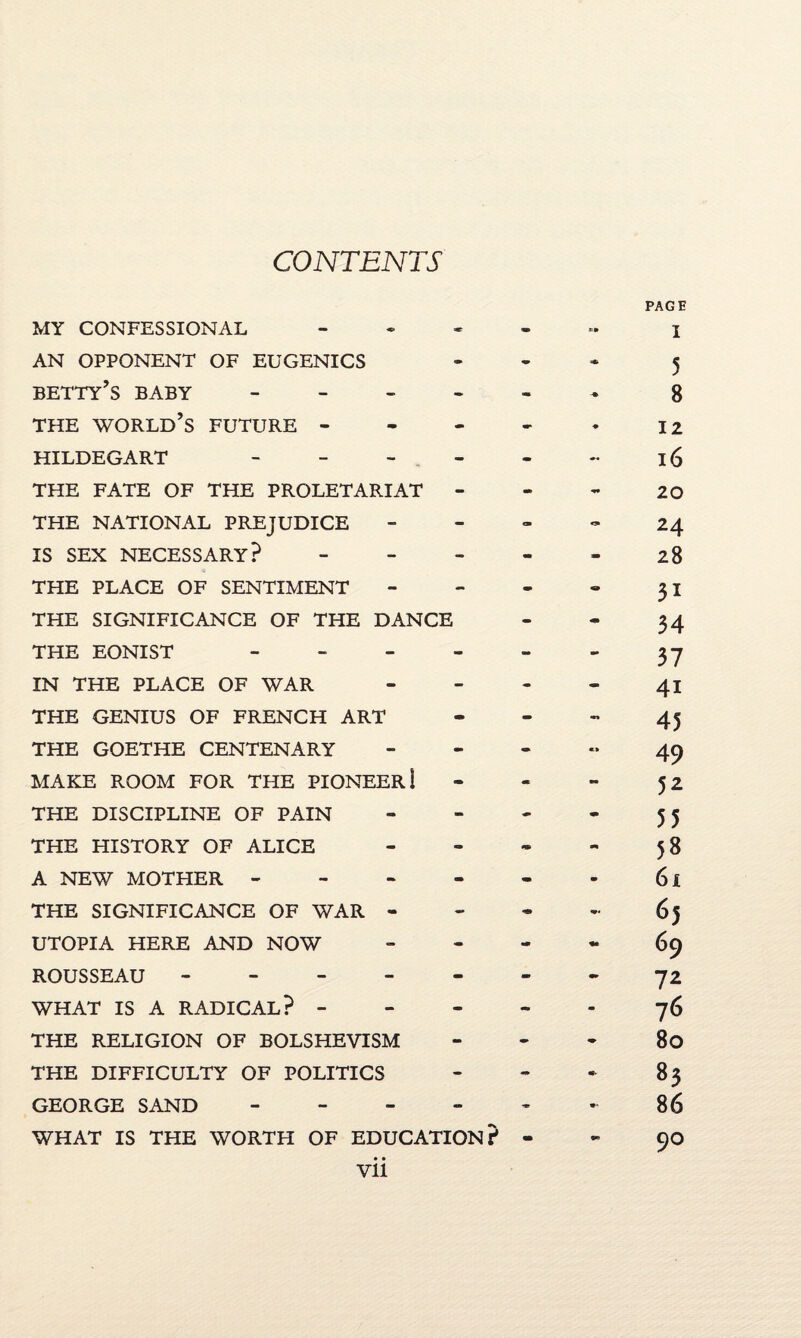 CONTENTS MY CONFESSIONAL - AN OPPONENT OF EUGENICS betty’s baby - THE world’s FUTURE - HILDEGART - - - THE FATE OF THE PROLETARIAT - THE NATIONAL PREJUDICE IS SEX NECESSARY? - THE PLACE OF SENTIMENT THE SIGNIFICANCE OF THE DANCE THE EONIST - IN THE PLACE OF WAR THE GENIUS OF FRENCH ART THE GOETHE CENTENARY MAKE ROOM FOR THE PIONEER! THE DISCIPLINE OF PAIN THE HISTORY OF ALICE A NEW MOTHER - THE SIGNIFICANCE OF WAR - UTOPIA HERE AND NOW ROUSSEAU ----- WHAT IS A RADICAL? - THE RELIGION OF BOLSHEVISM THE DIFFICULTY OF POLITICS GEORGE SAND - WHAT IS THE WORTH OF EDUCATION? PAGE « I 5 8 12 16 - 20 24 28 31 34 37 41 45 49 52 55 - 5 8 61 65 69 72 76 • 80 * 83 - 86 - 90