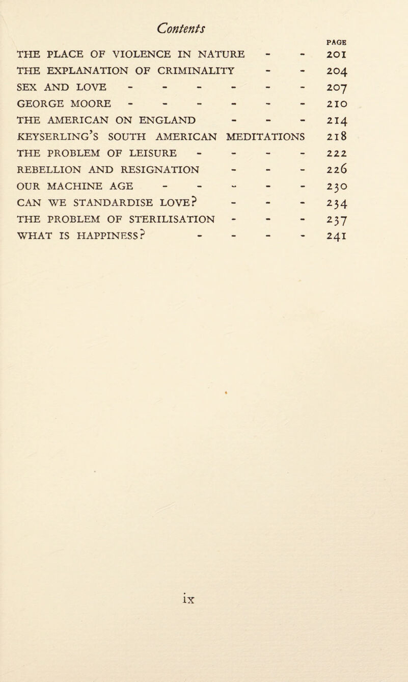 THE PLACE OF VIOLENCE IN NATURE - - PAGE 201 THE EXPLANATION OF CRIMINALITY - - 204 SEX AND LOVE - - - - 207 GEORGE MOORE - - - - 210 THE AMERICAN ON ENGLAND - - - 214 KEYSERLING’S SOUTH AMERICAN MEDITATIONS 218 THE PROBLEM OF LEISURE - - - 222 REBELLION AND RESIGNATION - - - 226 OUR MACHINE AGE - - - 23O CAN WE STANDARDISE LOVE? - - - 234 THE PROBLEM OF STERILISATION - - - 237 WHAT IS HAPPINESS? - - - 241 IX