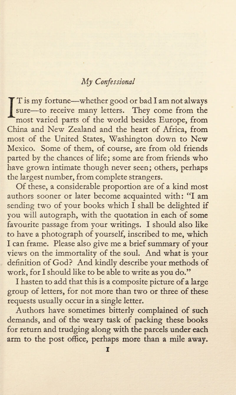IT is my fortune—-whether good or bad I am not always sure—to receive many letters. They come from the most varied parts of the world besides Europe, from China and New Zealand and the heart of Africa, from most of the United States, Washington down to New Mexico. Some of them, of course, are from old friends parted by the chances of life; some are from friends who have grown intimate though never seen; others, perhaps the largest number, from complete strangers. Of these, a considerable proportion are of a kind most authors sooner or later become acquainted with: “I am sending two of your books which I shall be delighted if you will autograph, with the quotation in each of some favourite passage from your writings. I should also like to have a photograph of yourself, inscribed to me, which I can frame. Please also give me a brief summary of your views on the immortality of the soul. And what is your definition of God? And kindly describe your methods of work, for I should like to be able to write as you do.” I hasten to add that this is a composite picture of a large group of letters, for not more than two or three of these requests usually occur in a single letter. Authors have sometimes bitterly complained of such demands, and of the weary task of packing these books for return and trudging along with the parcels under each arm to the post office, perhaps more than a mile away.