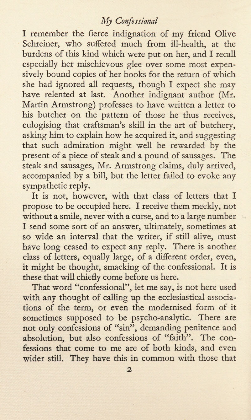 I remember the fierce indignation of my friend Olive Schreiner, who suffered much from ill-health, at the burdens of this kind which were put on her, and I recall especially her mischievous glee over some most expen¬ sively bound copies of her books for the return of which she had ignored all requests, though I expect she may have relented at last. Another indignant author (Mr. Martin Armstrong) professes to have wiltten a letter to his butcher on the pattern of those he thus receives, eulogising that craftsman’s skill in the art of butchery, asking him to explain how he acquired it, and suggesting that such admiration might well be rewarded by the present of a piece of steak and a pound of sausages. The steak and sausages, Mr. Armstrong claims, duly arrived, accompanied by a bill, but the letter failed to evoke any sympathetic reply. It is not, however, with that class of letters that I propose to be occupied here. I receive them meekly, not without a smile, never with a curse, and to a large number I send some sort of an answer, ultimately, sometimes at so wide an interval that the writer, if still alive, must have long ceased to expect any reply. There is another class of letters, equally large, of a different order, even, it might be thought, smacking of the confessional. It is these that will chiefly come before us here. That word “confessional”, let me say, is not here used with any thought of calling up the ecclesiastical associa¬ tions of the term, or even the modernised form of it sometimes supposed to be psycho-analytic. There are not only confessions of “sin”, demanding penitence and absolution, but also confessions of “faith”. The con¬ fessions that come to me are of both kinds, and even wider still. They have this in common with those that