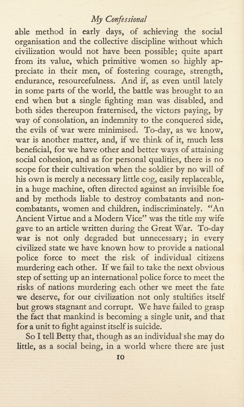 able method in early days, of achieving the social organisation and the collective discipline without which civilization would not have been possible; quite apart from its value, which primitive women so highly ap¬ preciate in their men, of fostering courage, strength, endurance, resourcefulness. And if, as even until lately in some parts of the world, the battle was brought to an end when but a single fighting man was disabled, and both sides thereupon fraternised, the victors paying, by way of consolation, an indemnity to the conquered side, the evils of war were minimised. To-day, as we know, war is another matter, and, if we think of it, much less beneficial, for we have other and better ways of attaining social cohesion, and as for personal qualities, there is no scope for their cultivation when the soldier by no will of his own is merely a necessary little cog, easily replaceable, in a huge machine, often directed against an invisible foe and by methods liable to destroy combatants and non- combatants, women and children, indiscriminately. “An Ancient Virtue and a Modern Vice” was the title my wife gave to an article written during the Great War. To-day war is not only degraded but unnecessary; in every civilized state we have known how to provide a national police force to meet the risk of individual citizens murdering each other. If we fail to take the next obvious step of setting up an international police force to meet the risks of nations murdering each other we meet the fate we deserve, for our civilization not only stultifies itself but grows stagnant and corrupt. We have failed to grasp the fact that mankind is becoming a single unit, and that for a unit to fight against itself is suicide. So I tell Betty that, though as an individual she may do little, as a social being, in a world where there are just io