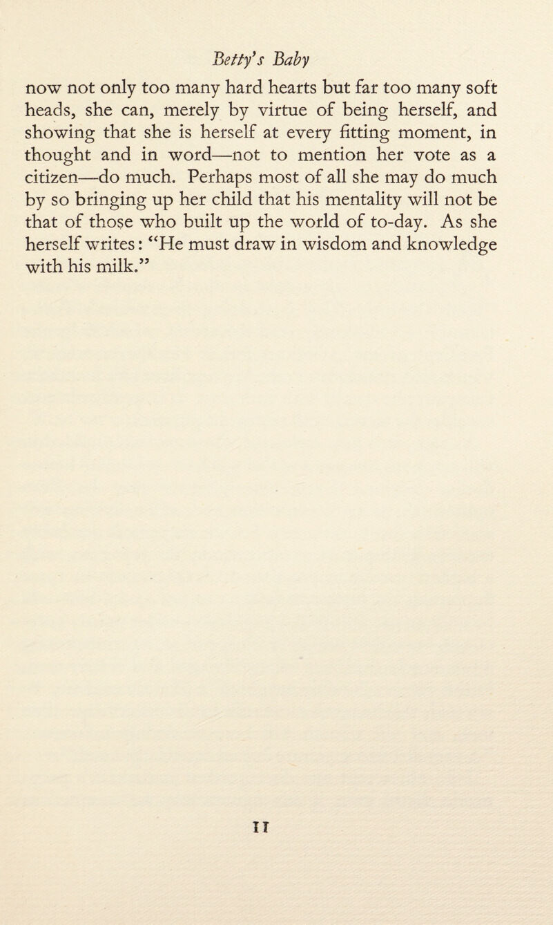 now not only too many hard hearts but far too many soft heads, she can, merely by virtue of being herself, and showing that she is herself at every fitting moment, in thought and in word—not to mention her vote as a citizen—do much. Perhaps most of all she may do much by so bringing up her child that his mentality will not be that of those who built up the world of to-day. As she herself writes: “He must draw in wisdom and knowledge with his milk.’5 IT